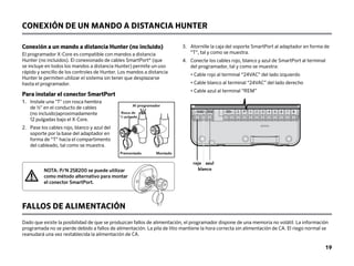CONEXIÓN DE UN MANDO A DISTANCIA HUNTER
Conexión a un mando a distancia Hunter (no incluido)
El programador X-Core es compatible con mandos a distancia
Hunter (no incluidos). El conexionado de cables SmartPort®
(que
se incluye en todos los mandos a distancia Hunter) permite un uso
rápido y sencillo de los controles de Hunter. Los mandos a distancia
Hunter le permiten utilizar el sistema sin tener que desplazarse
hasta el programador.
Para instalar el conector SmartPort
1.	
Instale una T con rosca hembra
de 1/2 en el conducto de cables
(no incluido)aproximadamente
12 pulgadas bajo el X-Core.
2.	
Pase los cables rojo, blanco y azul del
soporte por la base del adaptador en
forma de “T” hacia el compartimento
del cableado, tal como se muestra.
3. 	
Atornille la caja del soporte SmartPort al adaptador en forma de
“T”, tal y como se muestra.
4. 	
Conecte los cables rojo, blanco y azul de SmartPort al terminal
del programador, tal y como se muestra:
• Cable rojo al terminal “24VAC” del lado izquierdo
• Cable blanco al terminal “24VAC” del lado derecho
• Cable azul al terminal “REM”
FALLOS DE ALIMENTACIÓN
Dado que existe la posibilidad de que se produzcan fallos de alimentación, el programador dispone de una memoria no volátil. La información
programada no se pierde debido a fallos de alimentación. La pila de litio mantiene la hora correcta sin alimentación de CA. El riego normal se
reanudará una vez restablecida la alimentación de CA.
SEN C P 1 2 3 4 5 6 7 8
24VAC
rojo
blanco
azul
NOTA: P/N 258200 se puede utilizar
como método alternativo para montar
el conector SmartPort.
1/2 Thread
To Controller
Pre-assembled Assembled
Al programador
Premontado Montado
Rosca de
1
/2 pulgada
19
 
