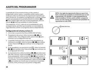 NOTA: Una regla de programación básica es que el sím-
bolo o carácter que parpadea es el elemento que se está
programando. Por ejemplo, si están parpadeando las
cifras al establecer la hora, podrá cambiar o programar
la hora. En este manual, los caracteres que parpadean se
representan en color GRIS.
La pantalla de X-Core muestra la hora y el día cuando el
programador está en reposo. La pantalla cambia cuando se gira
el dial para indicar la información de programación específica que
debe introducirse. Al establecer la programación, se puede cambiar
la parte que parpadea de la pantalla pulsando los botones o
. Para cambiar algún valor que no está parpadeando, pulse los
botones o hasta que parpadee el campo deseado.
Tres programas, A, B y C, cada uno con la posibilidad de cuatro
arranques diarios, permiten que las plantas con necesidades de
riego diferentes cuenten con programas diarios independientes.
AJUSTE DEL PROGRAMADOR
Configuración de la fecha y la hora
1. 
Gire el dial a la posición Dia/Hora (HORA/DÍA ACTUAL).
2.	
Parpadeará el año actual. Utilice los botones y para
cambiar el año. Tras configurar el año, pulse el botón para
continuar con la configuración del mes.
3.	
La pantalla mostrará el mes y el día. El mes parpadeará y se
mostrará el icono . Utilice los botones o para cambiar
el mes. Pulse el botón para continuar con la configuración
del día.
4.	
El día parpadeará y se mostrará el icono . Utilice los botones
y para cambiar el día. Pulse el botón para continuar con
la configuración de la hora.
5.	
Se mostrará la hora. Utilice los botones y para seleccionar
AM, PM o 24 horas. Pulse el botón para pasar a las horas. Las
horas parpadearán. Utilice los botones y para cambiar la
hora que se muestra en la pantalla. Pulse el botón para pasar
a los minutos. Los minutos parpadearán. Utilice los botones
y para cambiar los minutos que se muestran en la pantalla.
La fecha, el día y la hora ya se encuentran configurados.
CURRENT TIME/DAY
12
31
HORA/DÍA ACTUAL
20
 