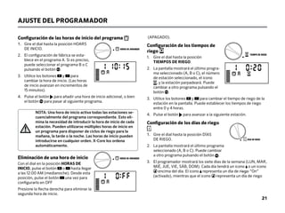 Configuración de las horas de inicio del programa
1. 
Gire el dial hasta la posición HOARS
DE INICIO.
2.	
El configuración de fábrica se esta-
blece en el programa A. Si es preciso,
puede seleccionar el programa B o C
pulsando el botón .
3.	
Utilice los botones y para
cambiar la hora de inicio. (Las horas
de inicio avanzan en incrementos de
15 minutos).
4.	
Pulse el botón para añadir una hora de inicio adicional, o bien
el botón para pasar al siguiente programa.
NOTA: Una hora de inicio activa todas las estaciones se-
cuencialmente del programa correspondiente. Esto eli-
mina la necesidad de introducir la hora de inicio de cada
estación. Pueden utilizarse múltiples horas de inicio en
un programa para disponer de ciclos de riego para la
mañana, la tarde o la noche. Las horas de inicio pueden
introducirse en cualquier orden. X-Core los ordena
automáticamente.
Eliminación de una hora de inicio
Con el dial en la posición HORAS DE
INICIO, pulse el botón o hasta llegar
a las 12:00 AM (medianoche). Desde esta
posición, pulse el botón una vez para
configurarlo en OFF
Presione la flecha derecha para eliminar la
segunda hora de inicio.
AJUSTE DEL PROGRAMADOR
(APAGADO).
Configuración de los tiempos de
riego
1.	
Gire el dial hasta la posición
TIEMPOS DE RIEGO.
2.	
La pantalla mostrará el último progra-
ma seleccionado (A, B o C), el número
de estación seleccionado, el icono
, y la estación parpadeará. Puede
cambiar a otro programa pulsando el
botón .
3.	
Utilice los botones y para cambiar el tiempo de riego de la
estación en la pantalla. Puede establecer los tiempos de riego
entre 0 y 4 horas.
4.	
Pulse el botón para avanzar a la siguiente estación.
Configuración de los días de riego
1.	
Gire el dial hasta la posición DÍAS
DE RIEGO.
2.	
La pantalla mostrará el último programa
seleccionado (A, B o C). Puede cambiar
a otro programa pulsando el botón .
3.	
El programador mostrará los siete días de la semana (LUN, MAR,
MIÉ, JUE, VIE, SÁB, DOM). Cada día tendrá un icono o un icono
encima del día. El icono representa un día de riego “On”
(activado), mientras que el icono representa un día de riego
DÍAS DE RIEGO
HORAS DE ARRANQUE
TIEMPO DE RIEGO
HORAS DE ARRANQUE
21
 