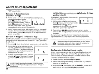 “Off” (desactivado).
Selección de días de la semana
específicos de riego
1.	Con el cursor en un día concreto (el cursor siempre em-
pieza por LUN (Mo)), pulse el
botón para activar el riego un
día concreto de la semana. Pulse el
botón para cancelar el riego de
ese día. Tras pulsar el botón, el cursor
avanzará automáticamente al día siguiente.
2.	
Repita el paso 1 hasta haber seleccionado todos los días desea-
dos. Los días seleccionados mostrarán para indicar el estado
ON (activado). El ultimo es el último día de riego para el pro-
grama en cuestión.
Selección de días pares o impares de riego
Esta función utiliza días numerados del mes para el riego en lugar de
días específicos de la semana (días impares: 1, 3, 5, etc.; días pares:
2, 4, 6, etc.).
1.	

Presione la flecha derecha hasta que el puntero esté sobre SU.
2.	
Presione la flecha hacia la derecha una
vez más, y Odd (Impar) aparecerá con el
icono [icon here]. Si se desea seleccionar
días impares, gire el selector nuevamen-
te a la posición de Riego.
3.	
Si desea riego en los días pares, presione
el botón una vez. Aparecerá el icono
y el mensaje PAR. Puede alternar entre
AJUSTE DEL PROGRAMADOR
IMPAR y PAR presionando los botones .Selección de riego
por intervalos
Esta opción le permite seleccionar riego por
intervalos de 1 a 31 días.
1.	
Con el cursor en EVEN (PAR), pulse el
botón una vez, tras lo cual aparecerán
en pantalla el icono y un 1
parpadeando. El programa de riego por
intervalos aparecerá en la pantalla.
2.	
Pulse el botón o para seleccionar el número de días
entre los días de riego (entre 1 y 31 días). Dicho número será el
intervalo.
El programador regará conforme al programa seleccionado el
siguiente arranque y luego regará con el intervalo programado.
Configuración de días inactivos de eventos
X-Core le permite programar días de no riego. Esta función es útil
para impedir el riego en días concretos. Por ejemplo, si siempre
corta el césped los sábados, designará el sábado como día de no
riego para evitar cortar hierba mojada.
1. Gire el dial hasta la posición DÍAS DE RIEGO.
2.	
Introduzca un programa de riego por intervalos, tal y como se
describe en la página 19.
3.	
Pulse el botón para ir hasta Días de “no riego”, situado en la
parte inferior de la pantalla. LUN (Mo) parpadeará.
Impar
NOTA: el día 31 de cualquier mes y el 29 de febrero son
siempre días “off” (inactivos) si se selecciona el riego en
días impares.
LUN MAR MIÉ JUE VIE SÁB DOM IMP. PAR
22
LUN MAR MIÉ JUE VIE SÁB DOM
Nota: Para salir del modo de intervalo (si no lo desea),
presione el botón de la flecha izquierda hasta que se
muestre de nuevo el día de la semana.
Par
 