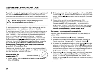 Para ver los tiempos de riego programados, simplemente gire el dial
a la posición TIEMPOS DE RIEGO, tras lo cual el tiempo de riego
mostrado se actualizará en función del ajuste estacional establecido.
NOTA: el programador siempre debe programarse
inicialmente en la posición del 100%.
Si se utiliza un sensor meteorológico “Clik” de Hunter, el valor de
ajuste estacional podrá establecerse de la forma descrita.
Si se utiliza un sensor ET Solar Sync, el valor de ajuste estacional se
actualizará a diario automáticamente en función del sensor Solar
Sync. El sensor ET Solar Sync mide los patrones meteorológicos,
determina el valor óptimo de ajuste estacional y actualiza el
programador a diario. Este valor puede cambiarse manualmente
pulsando los botones o para seleccionar el valor de ajuste
estacional deseado. No obstante, es importante tener en cuenta
que el valor de ajuste estacional establecido manualmente
será sustituido a medianoche por el nuevo valor actualizado
procedente del sensor Solar Sync.
Para regresar al modo de ajuste manual, es preciso desinstalar el
sensor Solar Sync. Consulte la página 14 para obtener instrucciones
de cómo desinstalar el sensor Solar Sync.
Riego manual de
una estación 1
1.	Gire el dial a la posición MANUAL – ONE STATION (MANUAL –
UNA ESTACIÓN).
AJUSTE DEL PROGRAMADOR
2.	
El tiempo de riego de la estación parpadeará en la pantalla. Utili-
ce el botón para desplazarse hasta la estación deseada. Puede
utilizar el botón o para seleccionar el tiempo de riego de la
estación.
3.	
Gire el dial en sentido horario hasta la posición RUN
(AUTOMÁTICO) para poner en funcionamiento la estación
(tan sólo regará la estación designada y, a continuación, el
programador volverá al modo automático sin que se produzcan
cambios en el programa establecido anteriormente). Consulte
también Arranque y avance manual con una tecla.
Arranque y avance manual con una tecla
También puede activar todas las estaciones para que rieguen sin
utilizar el dial.
1. Mantenga pulsado el botón durante 2 segundos.
2.	
Esta función utiliza de forma predeterminada el programa A.
Puede seleccionar el programa B o C pulsando el botón .
3.	
El número de la estación parpadeará. Pulse el botón para des-
plazarse por las estaciones y utilice el botón o para ajustar
los tiempos de riego de la estación. (Si no se pulsa ningún botón
durante varios segundos mientras se realizan los pasos 2 o 3, el
programador comenzará a regar automáticamente).
4.	
Pulse el botón para desplazarse a la estación con la que desee
comenzar. Tras una pausa de 2 segundos, se iniciará el pro-
grama. En cualquier momento durante el ciclo manual, podrá
utilizar los botones o para desplazarse manualmente de una
estación a otra.
MARCHA MANUAL - UNA ESTACIÓN 1
24
 