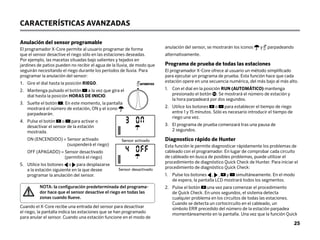 CARACTERÍSTICAS AVANZADAS
Anulación del sensor programable
El programador X-Core permite al usuario programar de forma
que el sensor desactive el riego sólo en las estaciones deseadas.
Por ejemplo, las macetas situadas bajo salientes y tejados en
jardines de patios pueden no recibir el agua de la lluvia, de modo que
seguirán necesitando el riego durante los períodos de lluvia. Para
programar la anulación del sensor:
1. Gire el dial hasta la posición RIEGO.
2.	
Mantenga pulsado el botón a la vez que gira el
dial hasta la posición HORAS DE INICIO.
3.	
Suelte el botón . En este momento, la pantalla
mostrará el número de estación, ON y el icono
parpadearán.
4.	
Pulse el botón o para activar o
desactivar el sensor de la estación
mostrada.
ON (ENCENDIDO) = 
Sensor activado
(suspenderá el riego)
OFF (APAGADO) = 
Sensor desactivado
(permitirá el riego)
5.	
Utilice los botones o para desplazarse
a la estación siguiente en la que desee
programar la anulación del sensor.
NOTA: la configuración predeterminada del programa-
dor hace que el sensor desactive el riego en todas las
zonas cuando llueve.
Cuando el X-Core recibe una entrada del sensor para desactivar
el riego, la pantalla indica las estaciones que se han programado
para anular el sensor. Cuando una estación funcione en el modo de
anulación del sensor, se mostrarán los iconos y parpadeando
alternativamente.
Programa de prueba de todas las estaciones
El programador X-Core ofrece al usuario un método simplificado
para ejecutar un programa de prueba. Esta función hace que cada
estación opere en una secuencia numérica, del más bajo al más alto.
1.	
Con el dial en la posición RUN (AUTOMÁTICO) mantenga
presionado el botón . Se mostrará el número de estación y
la hora parpadeará por dos segundos.
2.	
Utilice los botones o para establecer el tiempo de riego
entre 1 y 15 minutos. Sólo es necesario introducir el tiempo de
riego una vez.
3.	
El programa de prueba comenzará tras una pausa de
2 segundos.
Diagnostico rápido de Hunter
Esta función le permite diagnosticar rápidamente los problemas de
cableado con el programador. En lugar de comprobar cada circuito
de cableado en busca de posibles problemas, puede utilizar el
procedimiento de diagnóstico Quick Check de Hunter. Para iniciar el
procedimiento de diagnóstico Quick Check:
1.	
Pulse los botones , , y simultáneamente. En el modo
de espera, la pantalla LCD mostrará todos los segmentos.
2.	
Pulse el botón una vez para comenzar el procedimiento
de Quick Check. En unos segundos, el sistema detecta
cualquier problema en los circuitos de todas las estaciones.
Cuando se detecta un cortocircuito en el cableado, un
símbolo ERR precedido del número de la estación parpadea
momentáneamente en la pantalla. Una vez que la función Quick
AUTOMÁTICO
Sensor Enable
Sensor Disabled
 Sensor activado
Sensor desactivado
25
 
