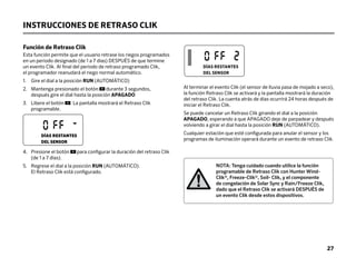 INSTRUCCIONES DE RETRASO CLIK
Función de Retraso Clik
Esta función permite que el usuario retrase los riegos programados
en un periodo designado (de 1 a 7 días) DESPUÉS de que termine
un evento Clik. Al final del periodo de retraso programado Clik,
el programador reanudará el riego normal automático.
1. Gire el dial a la posición RUN (AUTOMÁTICO)
2. 
Mantenga presionado el botón durante 3 segundos,
después gire el dial hasta la posición APAGADO
3. 
Libere el botón . La pantalla mostrará el Retraso Clik
programable.
4. 
Presione el botón para configurar la duración del retraso Clik
(de 1 a 7 días).
5. 
Regrese el dial a la posición RUN (AUTOMÁTICO).
El Retraso Clik está configurado.
Al terminar el evento Clik (el sensor de lluvia pasa de mojado a seco),
la función Retraso Clik se activará y la pantalla mostrará la duración
del retraso Clik. La cuenta atrás de días ocurrirá 24 horas después de
iniciar el Retraso Clik.
Se puede cancelar un Retraso Clik girando el dial a la posición
APAGADO, esperando a que APAGADO deje de parpadear y después
volviendo a girar el dial hasta la posición RUN (AUTOMÁTICO).
Cualquier estación que esté configurada para anular el sensor y los
programas de iluminación operará durante un evento de retraso Clik.
NOTA: Tenga cuidado cuando utilice la función
programable de Retraso Clik con Hunter Wind-
Clik®, Freeze-Clik®, Soil- Clik, y el componente
de congelación de Solar Sync y Rain/Freeze Clik,
dado que el Retraso Clik se activará DESPUÉS de
un evento Clik desde estos dispositivos.
DÍAS RESTANTES
DEL SENSOR
DÍAS RESTANTES
DEL SENSOR
27
 