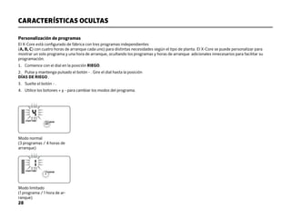 28
CARACTERÍSTICAS OCULTAS
Personalización de programas
El X-Core está configurado de fábrica con tres programas independientes
(A, B, C) con cuatro horas de arranque cada uno) para distintas necesidades según el tipo de planta. El X-Core se puede personalizar para
mostrar un solo programa y una hora de arranque, ocultando los programas y horas de arranque adicionales innecesarios para facilitar su
programación.
1. Comience con el dial en la posición RIEGO.
2. Pulse y mantenga pulsado el botón - . Gire el dial hasta la posición
DÍAS DE RIEGO .
3. Suelte el botón - .
4. Utilice los botones + y - para cambiar los modos del programa.
Modo limitado
(1 programa / 1 hora de ar-
ranque)
Modo normal
(3 programas / 4 horas de
arranque)
 
