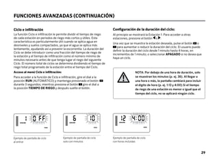 29
Ejemplo de pantalla de ciclo
al entrar
Ejemplo de pantalla de ciclo
solo con minutos
Ejemplo de pantalla de ciclo
con horas incluidas
FUNCIONES AVANZADAS (CONTINUACIÓN)
NOTA: Por debajo de una hora de duración, solo
se muestran los minutos (p. ej. 36). Al llegar a
una hora o más, la pantalla cambiará para incluir
el dígito de hora (p. ej. 1:13 y 4:00).Si el tiempo
de riego de una estación es menor o igual que el
tiempo del ciclo, no se aplicará ningún ciclo.
Ciclo e infiltración
La función Ciclo e infiltración le permite dividir el tiempo de riego
de cada estación en periodos de riego más cortos y útiles. Esta
característica es particularmente útil cuando se aplica agua en
desniveles y suelos compactados, ya que el agua se aplica más
lentamente, ayudando así a prevenir la escorrentía. La duración del
Ciclo se debe introducir como una fracción del tiempo de riego de
la estación y el tiempo de infiltración como el número mínimo de
minutos necesario antes de que tenga lugar el riego del siguiente
Ciclo. El número total de ciclos se determina dividiendo el tiempo de
riego total programado de la estación entre el tiempo del Ciclo.
Acceso al menú Ciclo e infiltración:
Para acceder a la función de Ciclo e infiltración, gire el dial a la
posición RUN (AUTOMÁTICO) y mantenga presionado el botón
durante 3 segundos; mientras presiona el botón gire el dial a
la posición TIEMPO DE RIEGO y después suelte el botón.
Configuración de la duración del ciclo:
Al principio se mostrará la Estación 1: Para acceder a otras
estaciones, presione el botón o .
Una vez que se muestra la estación deseada, pulse el botón o
para aumentar o reducir la duración del ciclo. El usuario puede
definir la duración del ciclo desde 1 minuto hasta 4 horas, en
incrementos de 1 minuto; o seleccionar APAGADO si no desea que
haya un ciclo.
ESTACIÓN
CICLO
ESTACIÓN
CICLO
ESTACIÓN
CICLO
 