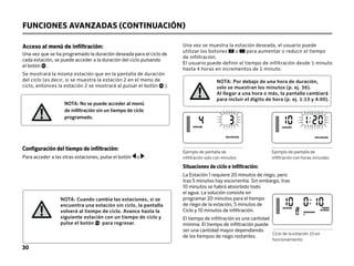 30
Acceso al menú de infiltración:
Una vez que se ha programado la duración deseada para el ciclo de
cada estación, se puede acceder a la duración del ciclo pulsando
el botón .
Se mostrará la misma estación que en la pantalla de duración
del ciclo (es decir, si se muestra la estación 2 en el menú de
ciclo, entonces la estación 2 se mostrará al pulsar el botón ).
Una vez se muestra la estación deseada, el usuario puede
utilizar los botones o para aumentar o reducir el tiempo
de infiltración.
El usuario puede definir el tiempo de infiltración desde 1 minuto
hasta 4 horas en incrementos de 1 minuto.
Ejemplo de pantalla de
infiltración solo con minutos
Ejemplo de pantalla de
infiltración con horas incluidas
Ciclo de la estación 10 en
funcionamiento
NOTA: Cuando cambia las estaciones, si se
encuentra una estación sin ciclo, la pantalla
volverá al tiempo de ciclo. Avance hasta la
siguiente estación con un tiempo de ciclo y
pulse el botón para regresar.
NOTA: No se puede acceder al menú
de infiltración sin un tiempo de ciclo
programado.
NOTA: Por debajo de una hora de duración,
solo se muestran los minutos (p. ej. 36).
Al llegar a una hora o más, la pantalla cambiará
para incluir el dígito de hora (p. ej. 1:13 y 4:00).
Situaciones de ciclo e infiltración:
La Estación 1 requiere 20 minutos de riego, pero
tras 5 minutos hay escorrentía. Sin embargo, tras
10 minutos se habrá absorbido todo
el agua. La solución consiste en
programar 20 minutos para el tiempo
de riego de la estación, 5 minutos de
Ciclo y 10 minutos de infiltración.
El tiempo de infiltración es una cantidad
mínima. El tiempo de infiltración puede
ser una cantidad mayor dependiendo
de los tiempos de riego restantes.
Configuración del tiempo de infiltración:
Para acceder a las otras estaciones, pulse el botón o .
FUNCIONES AVANZADAS (CONTINUACIÓN)
ESTACIÓN
INFILTRACIÓN
ESTACIÓN
INFILTRACIÓN
 