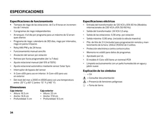 34
Especificaciones de funcionamiento
•	
Tiempos de riego de las estaciones: de 0 a 4 horas en incremen-
tos de 1 minuto
• 3 programas de riego independientes
•	
Arranques: 4 al día por programa para un máximo de 12 arran-
ques diarios
•	
Programa de riego: calendario de 365 días, riego por intervalos,
riego en pares/impares
• Reloj AM/PM y de 24 horas
• Funcionamiento manual sencillo
• Anulación del sensor por estación
• Retraso por lluvia programable (de 1 a 7 días)
• Ajuste estacional manual (del 10% al 150%)
• Ajuste estacional automático mediante sensor Solar Sync
• Interruptor de bypass del sensor
•	
X-Core-x00i para uso en interior. X-Core-x00 para uso
en exterior
•	
Del nivel del mar a 2000 m (6500 pies) con una temperatura
entre -25° C y 60° C (entre -13˚ F y 140˚ F)
Dimensiones
Caja interior		 Caja exterior
• Altura: 16.5 cm		 • Altura: 22 cm
• Ancho: 14.6 cm		 • Ancho: 17.8 cm
• Profundidad: 5 cm • Profundidad: 9.5 cm
ESPECIFICACIONES
Especificaciones eléctricas
•	
Entrada del transformador de 120 VCA ±10% 60 Hz (Modelos
internacionales de 230 VCA ±10% 50/60 Hz)
• Salida del transformador: 24 VCA 1,0 amp.
• Salida de las estaciones: 0,56 amp. por estación
• Salida máxima: 0,90 amp. (incluida la válvula maestra)
•	
Pila: de litio de 3 V (incluida) para programación remota y man-
tenimiento de la hora. Utilice CR2032 de 3 voltios.
• Protección electrónica contra cortocircuitos
• Memoria no volátil para datos de programas
• Aprobado por UL
• El modelo X-Core-x00 tiene un nominal IP2X
•	
Límpielo exclusivamente con un paño humedecido en agua y
jabón suave
Explicación de los símbolos
= CA
= Consultar documentación
= Presencia de tensiones peligrosas
= Toma de tierra
 