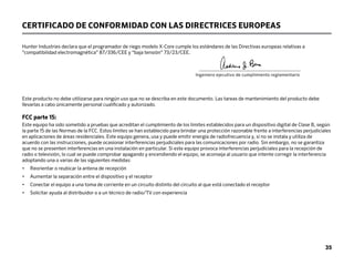35
Este producto no debe utilizarse para ningún uso que no se describa en este documento. Las tareas de mantenimiento del producto debe
llevarlas a cabo únicamente personal cualificado y autorizado.
FCC parte 15:
Este equipo ha sido sometido a pruebas que acreditan el cumplimiento de los límites establecidos para un dispositivo digital de Clase B, según
la parte 15 de las Normas de la FCC. Estos límites se han establecido para brindar una protección razonable frente a interferencias perjudiciales
en aplicaciones de áreas residenciales. Este equipo genera, usa y puede emitir energía de radiofrecuencia y, si no se instala y utiliza de
acuerdo con las instrucciones, puede ocasionar interferencias perjudiciales para las comunicaciones por radio. Sin embargo, no se garantiza
que no se presenten interferencias en una instalación en particular. Si este equipo provoca interferencias perjudiciales para la recepción de
radio o televisión, lo cual se puede comprobar apagando y encendiendo el equipo, se aconseja al usuario que intente corregir la interferencia
adoptando una o varias de las siguientes medidas:
• Reorientar o reubicar la antena de recepción
• Aumentar la separación entre el dispositivo y el receptor
• Conectar el equipo a una toma de corriente en un circuito distinto del circuito al que está conectado el receptor
• Solicitar ayuda al distribuidor o a un técnico de radio/TV con experiencia
CERTIFICADO DE CONFORMIDAD CON LAS DIRECTRICES EUROPEAS
Hunter Industries declara que el programador de riego modelo X-Core cumple los estándares de las Directivas europeas relativas a
“compatibilidad electromagnética” 87/336/CEE y “baja tensión” 73/23/CEE.
									______________________________________			
					 Ingeniero ejecutivo de cumplimiento reglamentario
 