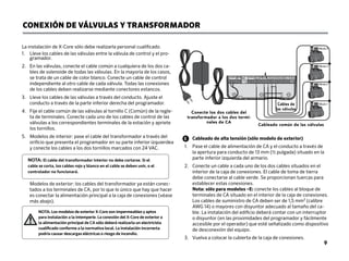 CONEXIÓN DE VÁLVULAS Y TRANSFORMADOR
La instalación de X-Core sólo debe realizarla personal cualificado.
1.	
Lleve los cables de las válvulas entre la válvula de control y el pro-
gramador.
2.	
En las válvulas, conecte el cable común a cualquiera de los dos ca-
bles de solenoide de todas las válvulas. En la mayoría de los casos,
se trata de un cable de color blanco. Conecte un cable de control
independiente al otro cable de cada válvula. Todas las conexiones
de los cables deben realizarse mediante conectores estancos.
3.	
Lleve los cables de las válvulas a través del conducto. Ajuste el
conducto a través de la parte inferior derecha del programador.
4.	
Fije el cable común de las válvulas al tornillo C (Común) de la regle-
ta de terminales. Conecte cada uno de los cables de control de las
válvulas a los correspondientes terminales de la estación y apriete
los tornillos.
5.	
Modelos de interior: pase el cable del transformador a través del
orificio que presenta el programador en su parte inferior izquierdea
y conecte los cables a los dos tornillos marcados con 24 VAC.
	
Modelos de exterior: los cables del transformador ya están conec-
tados a los terminales de CA, por lo que lo único que hay que hacer
es conectar la alimentación principal a la caja de conexiones (véase
más abajo).
BAT
Cableado de alta tensión (sólo modelo de exterior)
1.	
Pase el cable de alimentación de CA y el conducto a través de
la apertura para conducto de 13 mm (½ pulgada) situado en la
parte inferior izquierda del armario.
2.	
Conecte un cable a cada uno de los dos cables situados en el
interior de la caja de conexiones. El cable de toma de tierra
debe conectarse al cable verde. Se proporcionan tuercas para
establecer estas conexiones.
Nota: sólo para modelos –E: conecte los cables al bloque de
terminales de CA situado en el interior de la caja de conexiones.
Los cables de suministro de CA deben ser de 1,5 mm² (calibre
AWG 14) o mayores con disyuntor adecuado al tamaño del ca-
ble. La instalación del edificio deberá contar con un interruptor
o disyuntor (en las proximidades del programador y fácilmente
accesible por el operador) que esté señalizado como dispositivo
de desconexión del equipo.
3. Vuelva a colocar la cubierta de la caja de conexiones.
Conecte los dos cables del
transformador a los dos termi-
nales de CA
Cableado común de las válvulas
Válvula 4
Válvula 3
Válvula 2
Válvula 1
Cables de
las válvulas
NOTA: El cable del transformador interior no debe cortarse. Si el
cable se corta, los cables rojo y blanco en el cable se deben unir, o el
controlador no funcionará.
NOTA: Los modelos de exterior X-Core son impermeables y aptos
para instalación a la intemperie. La conexión del X-Core de exterior a
la alimentación principal de CA sólo deberá realizarla un electricista
cualificado conforme a la normativa local. La instalación incorrecta
podría causar descargas eléctricas o riesgo de incendio.
9
 
