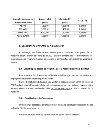 11
6. ELABORAÇÃO DO PLANO DE ATENDIMENTO
A elaboração do Plano de Atendimento para a execução do Programa Escola
Acessível deverá ocorrer por meio do SIMEC, utilizado também para o monitoramento da
implementação do Programa. A seguir apresentam-se as instruções para orientar os usuários do
sistema.
6.1. Cadastro para acesso ao Programa Escola Acessível por meio do SIMEC
Para acessar o Escola Acessível, a Secretaria de Educação e as escolas público alvo
do programa deverão se cadastrar junto ao SIMEC.
Caso o Secretário de Educação e/ou Diretor da escola possuam senha de acesso ao
PDE Escola e/ou Mais Educação, não haverá necessidade de um novo cadastro, devendo utilizar
a mesma senha de acesso no sitio eletrônico: http://simec.mec.gov.br e clicar no módulo Escola
Acessível.
6.1.1. Para Usuários não Cadastrados
O usuário não cadastrado deverá preencher a ficha de solicitação de cadastro no sitio
eletrônico: http://simec.mec.gov.br/
Ao visualizar a tela inicial do sistema clique no botão “solicitar cadastro”.
Intervalo de Classe de
Número de Alunos
Custeio – R$
(80%)
Capital – R$
(20%)
Total – R$
Até 199 4.800,00 1.200,00 6.000,00
200 a 499 5.600,00 1.400,00 7.000,00
500 a 1000 6.400,00 1.600,00 8.000,00
Acima de 1000 7.200,00 1.800,00 9.000,00
 