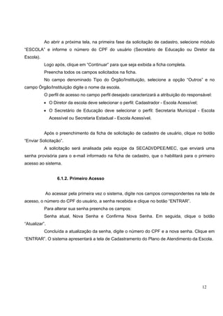 12
Ao abrir a próxima tela, na primeira fase da solicitação de cadastro, selecione módulo
“ESCOLA” e informe o número do CPF do usuário (Secretário de Educação ou Diretor da
Escola).
Logo após, clique em “Continuar” para que seja exibida a ficha completa.
Preencha todos os campos solicitados na ficha.
No campo denominado Tipo do Órgão/Instituição, selecione a opção “Outros” e no
campo Órgão/Instituição digite o nome da escola.
O perfil de acesso no campo perfil desejado caracterizará a atribuição do responsável:
• O Diretor da escola deve selecionar o perfil: Cadastrador - Escola Acessível;
• O Secretário de Educação deve selecionar o perfil: Secretaria Municipal - Escola
Acessível ou Secretaria Estadual - Escola Acessível.
Após o preenchimento da ficha de solicitação de cadastro de usuário, clique no botão
“Enviar Solicitação”.
A solicitação será analisada pela equipe da SECADI/DPEE/MEC, que enviará uma
senha provisória para o e-mail informado na ficha de cadastro, que o habilitará para o primeiro
acesso ao sistema.
6.1.2. Primeiro Acesso
Ao acessar pela primeira vez o sistema, digite nos campos correspondentes na tela de
acesso, o número do CPF do usuário, a senha recebida e clique no botão “ENTRAR”.
Para alterar sua senha preencha os campos:
Senha atual, Nova Senha e Confirma Nova Senha. Em seguida, clique o botão
“Atualizar”.
Concluída a atualização da senha, digite o número do CPF e a nova senha. Clique em
“ENTRAR”. O sistema apresentará a tela de Cadastramento do Plano de Atendimento da Escola.
 