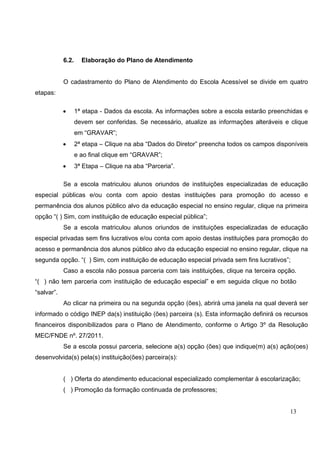 13
6.2. Elaboração do Plano de Atendimento
O cadastramento do Plano de Atendimento do Escola Acessível se divide em quatro
etapas:
• 1ª etapa - Dados da escola. As informações sobre a escola estarão preenchidas e
devem ser conferidas. Se necessário, atualize as informações alteráveis e clique
em “GRAVAR”;
• 2ª etapa – Clique na aba “Dados do Diretor” preencha todos os campos disponíveis
e ao final clique em “GRAVAR”;
• 3ª Etapa – Clique na aba “Parceria”.
Se a escola matriculou alunos oriundos de instituições especializadas de educação
especial públicas e/ou conta com apoio destas instituições para promoção do acesso e
permanência dos alunos público alvo da educação especial no ensino regular, clique na primeira
opção “( ) Sim, com instituição de educação especial pública”;
Se a escola matriculou alunos oriundos de instituições especializadas de educação
especial privadas sem fins lucrativos e/ou conta com apoio destas instituições para promoção do
acesso e permanência dos alunos público alvo da educação especial no ensino regular, clique na
segunda opção. “( ) Sim, com instituição de educação especial privada sem fins lucrativos”;
Caso a escola não possua parceria com tais instituições, clique na terceira opção.
“( ) não tem parceria com instituição de educação especial” e em seguida clique no botão
“salvar”.
Ao clicar na primeira ou na segunda opção (ões), abrirá uma janela na qual deverá ser
informado o código INEP da(s) instituição (ões) parceira (s). Esta informação definirá os recursos
financeiros disponibilizados para o Plano de Atendimento, conforme o Artigo 3º da Resolução
MEC/FNDE nº. 27/2011.
Se a escola possui parceria, selecione a(s) opção (ões) que indique(m) a(s) ação(oes)
desenvolvida(s) pela(s) instituição(ões) parceira(s):
( ) Oferta do atendimento educacional especializado complementar à escolarização;
( ) Promoção da formação continuada de professores;
 