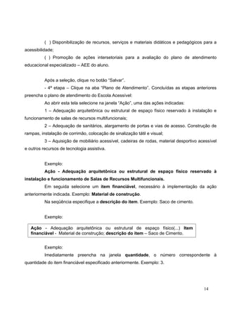 14
( ) Disponibilização de recursos, serviços e materiais didáticos e pedagógicos para a
acessibilidade;
( ) Promoção de ações intersetoriais para a avaliação do plano de atendimento
educacional especializado – AEE do aluno.
Após a seleção, clique no botão “Salvar”.
- 4ª etapa – Clique na aba “Plano de Atendimento”. Concluídas as etapas anteriores
preencha o plano de atendimento do Escola Acessível:
Ao abrir esta tela selecione na janela “Ação”, uma das ações indicadas:
1 – Adequação arquitetônica ou estrutural de espaço físico reservado à instalação e
funcionamento de salas de recursos multifuncionais;
2 – Adequação de sanitários, alargamento de portas e vias de acesso. Construção de
rampas, instalação de corrimão, colocação de sinalização tátil e visual;
3 – Aquisição de mobiliário acessível, cadeiras de rodas, material desportivo acessível
e outros recursos de tecnologia assistiva.
Exemplo:
Ação - Adequação arquitetônica ou estrutural de espaço físico reservado à
instalação e funcionamento de Salas de Recursos Multifuncionais.
Em seguida selecione um item financiável, necessário à implementação da ação
anteriormente indicada. Exemplo: Material de construção.
Na seqüência especifique a descrição do item. Exemplo: Saco de cimento.
Exemplo:
Exemplo:
Imediatamente preencha na janela quantidade, o número correspondente à
quantidade do item financiável especificado anteriormente. Exemplo: 3.
Ação - Adequação arquitetônica ou estrutural de espaço físico(...) Item
financiável - Material de construção; descrição do item – Saco de Cimento.
 