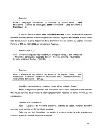 15
Exemplo:
A seguir informe na janela valor unitário de custeio, o custo unitário do item descrito,
que será automaticamente multiplicado pelo valor indicado na janela quantidade e diminuído do
total de recursos de custeio disponíveis. Para discriminar itens de Custeio ou Capital, consulte a
Portaria nº 448, de 13/09/2002, do Ministério da Fazenda.
Exemplo: R$ 20,00
Exemplo:
Inserido o valor unitário de custeio ou capital, clique no botão “Salvar”.
Assim, o registro do primeiro item financiável para a ação desejada estará efetuado.
Para novos registros, deverá repetir o mesmo procedimento. Podendo ser para a mesma, ou para
outras ações.
Observe mais um exemplo:
Ação - Aquisição de mobiliário acessível, cadeiras de rodas, material desportivo
acessível e outros recursos de tecnologia assistiva.
Selecione um item financiável, necessário à implementação da ação anteriormente
indicada. Exemplo: Material desportivo acessível
Ação - Adequação arquitetônica ou estrutural de espaço físico(...) Item
financiável - Material de construção; descrição do item – Saco de Cimento ;
Quantidade - 3.
Ação - Adequação arquitetônica ou estrutural de espaço físico(...) Item
Financiável – Material de Construção; descrição do item – Cimento quantidade 3
Valor unitário de Custeio – R$60,00.
Ação - Adequação arquitetônica ou estrutural de espaço físico(...) Item financiável
- Material de construção; descrição do item – Saco de Cimento ; Quantidade –
3; Valor unitário de Custeio - R$20,00.
 