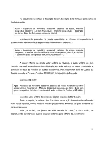 16
Na sequência especifique a descrição do item. Exemplo: Bola de Guizo para prática de
futebol de salão.
I
Imediatamente preencha na janela quantidade, o número correspondente à
quantidade do item financiável especificado anteriormente. Exemplo: 2
A seguir informe na janela Valor unitário de Custeio, o custo unitário do item
descrito, que será automaticamente multiplicado pelo valor indicado na janela quantidade e
diminuído do total de recursos de custeio disponíveis. Para discriminar itens de Custeio ou
Capital, consulte a Portaria nº 448 de 13/09/2002, do Ministério da Fazenda.
Exemplo: R$ 35,00
Inserido o valor unitário de custeio ou capital, clique no botão “Salvar”.
Assim, o registro de mais um item financiável para a ação desejada estará efetuado.
Para novos registros, deverá repetir o mesmo procedimento. Podendo ser para a mesma, ou
para outras ações.
Note que ao lado das janelas do “valor unitário de custeio” e “valor unitário de
capital”, estão os valores de custeio e capital restantes para o Plano de Atendimento.
Ação - Aquisição de mobiliário acessível, cadeiras de rodas, material
desportivo acessível (...) Item financiável - Material desportivo; descrição
do item – Bola de Guizo para prática de futebol.
Ação - Aquisição de mobiliário acessível, cadeiras de rodas, material
desportivo acessível Item financiável - Material desportivo; descrição do item
– Bola com guizo para prática de futebol; Quantidade - 2
Ação - Aquisição de mobiliário acessível, cadeiras de rodas, material desportivo
acessível Item Financiável – Material desportivo; descrição do item – Bola com
guizo para prática de futebol quantidade 2 Valor unitário de Custeio – R$ 35,00.
 