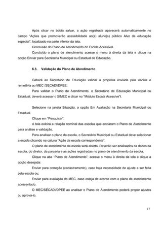 17
Após clicar no botão salvar, a ação registrada aparecerá automaticamente no
campo “Ações que promoverão acessibilidade ao(s) aluno(s) público Alvo da educação
especial”, localizado na parte inferior da tela.
Conclusão do Plano de Atendimento do Escola Acessível.
Concluído o plano de atendimento acesse o menu à direita da tela e clique na
opção Enviar para Secretaria Municipal ou Estadual de Educação.
6.3. Validação do Plano de Atendimento
Caberá ao Secretário de Educação validar a proposta enviada pela escola e
remetê-la ao MEC /SECADI/DPEE.
Para validar o Plano de Atendimento, o Secretário de Educação Municipal ou
Estadual, deverá acessar o SIMEC e clicar no “Módulo Escola Acessíve”l.
Selecione na janela Situação, a opção Em Avaliação na Secretaria Municipal ou
Estadual.
Clique em “Pesquisar”.
A tela exibirá a relação nominal das escolas que enviaram o Plano de Atendimento
para análise e validação.
Para analisar o plano da escola, o Secretário Municipal ou Estadual deve selecionar
a escola clicando na coluna “Ação da escola correspondente”.
O plano de atendimento da escola será aberto. Deverão ser analisados os dados da
escola, do diretor, da parceria e as ações registradas no plano de atendimento da escola.
Clique na aba “Plano de Atendimento”, acesse o menu à direita da tela e clique a
opção desejada:
Enviar para correção (cadastramento), caso haja necessidade de ajuste a ser feita
pela escola ou;
Enviar para avaliação do MEC, caso esteja de acordo com o plano de atendimento
apresentado.
O MEC/SECADI/DPEE ao analisar o Plano de Atendimento poderá propor ajustes
ou aprová-lo.
 