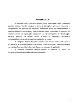 3
APRESENTAÇÃO
O Ministério da Educação em parceria com os Sistemas de Ensino implementa
políticas públicas visando assegurar o direito à educação e promover autonomia e
independência das pessoas com deficiência, transtornos globais do desenvolvimento e
altas habilidades/superdotação no contexto escolar. Nesta perspectiva, os sistemas de
ensino modificam sua organização, assegurando aos estudantes público alvo da educação
especial, matrícula nas classes comuns e oferta do atendimento educacional
especializado, previsto no projeto político pedagógico da escola.
O Programa Escola Acessível constitui uma medida estruturante para a
consolidação de um sistema educacional inclusivo, concorrendo para a efetivação da meta
de inclusão plena, condição indispensável para uma educação de qualidade.
O presente documento objetiva orientar os sistemas de ensino na
implementação do Programa Escola Acessível, em 2011.
 