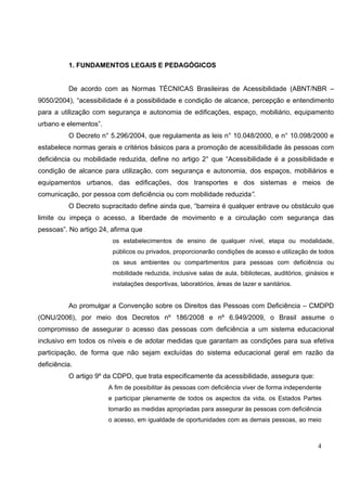 4
1. FUNDAMENTOS LEGAIS E PEDAGÓGICOS
De acordo com as Normas TÉCNICAS Brasileiras de Acessibilidade (ABNT/NBR –
9050/2004), “acessibilidade é a possibilidade e condição de alcance, percepção e entendimento
para a utilização com segurança e autonomia de edificações, espaço, mobiliário, equipamento
urbano e elementos”.
O Decreto n° 5.296/2004, que regulamenta as leis n° 10.048/2000, e n° 10.098/2000 e
estabelece normas gerais e critérios básicos para a promoção de acessibilidade às pessoas com
deficiência ou mobilidade reduzida, define no artigo 2° que “Acessibilidade é a possibilidade e
condição de alcance para utilização, com segurança e autonomia, dos espaços, mobiliários e
equipamentos urbanos, das edificações, dos transportes e dos sistemas e meios de
comunicação, por pessoa com deficiência ou com mobilidade reduzida”.
O Decreto supracitado define ainda que, “barreira é qualquer entrave ou obstáculo que
limite ou impeça o acesso, a liberdade de movimento e a circulação com segurança das
pessoas”. No artigo 24, afirma que
os estabelecimentos de ensino de qualquer nível, etapa ou modalidade,
públicos ou privados, proporcionarão condições de acesso e utilização de todos
os seus ambientes ou compartimentos para pessoas com deficiência ou
mobilidade reduzida, inclusive salas de aula, bibliotecas, auditórios, ginásios e
instalações desportivas, laboratórios, áreas de lazer e sanitários.
Ao promulgar a Convenção sobre os Direitos das Pessoas com Deficiência – CMDPD
(ONU/2006), por meio dos Decretos nº 186/2008 e nº 6.949/2009, o Brasil assume o
compromisso de assegurar o acesso das pessoas com deficiência a um sistema educacional
inclusivo em todos os níveis e de adotar medidas que garantam as condições para sua efetiva
participação, de forma que não sejam excluídas do sistema educacional geral em razão da
deficiência.
O artigo 9º da CDPD, que trata especificamente da acessibilidade, assegura que:
A fim de possibilitar às pessoas com deficiência viver de forma independente
e participar plenamente de todos os aspectos da vida, os Estados Partes
tomarão as medidas apropriadas para assegurar às pessoas com deficiência
o acesso, em igualdade de oportunidades com as demais pessoas, ao meio
 