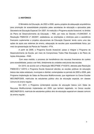 6
2. HISTÓRICO
O Ministério da Educação, de 2003 a 2006, apoiou projetos de adequação arquitetônica
para promoção de acessibilidade propostos pelas secretarias de educação e aprovados pela
Secretaria de Educação Especial. Em 2007, foi instituído o Programa escola Acessível, no âmbito
do Plano de Desenvolvimento da Educação – PDE, por meio do Decreto n°6.094/2007. A
Resolução FNDE/CD nº 26/2007, estabeleceu as orientações e diretrizes para a assistência
financeira suplementar a projetos educacionais da Educação Especial, tendo como uma das
ações de apoio aos sistemas de ensino, adequação de escolas para acessibilidade física, por
meio da apresentação de Planos de Trabalho - PTA.
A partir de 2008, o Programa Escola Acessível, passa a integrar o Programa de
Desenvolvimento da Escola, por meio do Compromisso Todos Pela Educação e do Plano de
Ações Articuladas – PAR.
Com essa medida, o processo de transferência dos recursos financeiros de custeio
para acessibilidade, passa a ser feito, diretamente às unidades executoras das escolas.
Em 2010, de acordo com a Resolução MEC/FNDE nº10/2010, alterada pela Resolução
FNDE/CD n° 3/2010, o Programa Escola Acessível atendeu as escolas públicas de educação
básica das redes estaduais, municipais e distrital, contempladas no período de 2005 a 2008, pelo
Programa Implantação de Salas de Recursos Multifuncionais, que registraram no Censo Escolar
MEC/INEP/2009, matrículas de estudantes público alvo da educação especial, em classes
comuns do ensino regular.
Em 2011, o Programa contemplará escolas de educação básica com Salas de
Recursos Multifuncionais implantadas em 2009, que tenham registrado, no Censo escolar
MEC/INEP/2010, matrícula de estudantes público alvo da educação especial em classes comuns
do ensino regular.
 