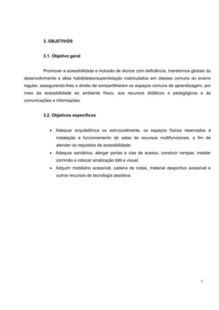 7
3. OBJETIVOS
3.1. Objetivo geral
Promover a acessibilidade e inclusão de alunos com deficiência, transtornos globais do
desenvolvimento e altas habilidades/superdotação matriculados em classes comuns do ensino
regular, assegurando-lhes o direito de compartilharem os espaços comuns de aprendizagem, por
meio da acessibilidade ao ambiente físico, aos recursos didáticos e pedagógicos e às
comunicações e informações.
3.2. Objetivos específicos
• Adequar arquitetônica ou estruturalmente, os espaços físicos reservados à
instalação e funcionamento de salas de recursos multifuncionais, a fim de
atender os requisitos de acessibilidade;
• Adequar sanitários, alargar portas e vias de acesso, construir rampas, instalar
corrimão e colocar sinalização tátil e visual;
• Adquirir mobiliário acessível, cadeira de rodas, material desportivo acessível e
outros recursos de tecnologia assistiva.
 