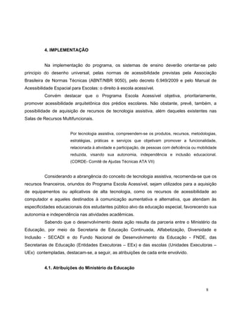 8
4. IMPLEMENTAÇÃO
Na implementação do programa, os sistemas de ensino deverão orientar-se pelo
principio do desenho universal, pelas normas de acessibilidade previstas pela Associação
Brasileira de Normas Técnicas (ABNT/NBR 9050), pelo decreto 6.949/2009 e pelo Manual de
Acessibilidade Espacial para Escolas: o direito à escola acessível.
Convém destacar que o Programa Escola Acessível objetiva, prioritariamente,
promover acessibilidade arquitetônica dos prédios escolares. Não obstante, prevê, também, a
possibilidade de aquisição de recursos de tecnologia assistiva, além daqueles existentes nas
Salas de Recursos Multifuncionais.
Por tecnologia assistiva, compreendem-se os produtos, recursos, metodologias,
estratégias, práticas e serviços que objetivam promover a funcionalidade,
relacionada à atividade e participação, de pessoas com deficiência ou mobilidade
reduzida, visando sua autonomia, independência e inclusão educacional.
(CORDE- Comitê de Ajudas Técnicas ATA VII)
Considerando a abrangência do conceito de tecnologia assistiva, recomenda-se que os
recursos financeiros, oriundos do Programa Escola Acessível, sejam utilizados para a aquisição
de equipamentos ou aplicativos de alta tecnologia, como os recursos de acessibilidade ao
computador e aqueles destinados à comunicação aumentativa e alternativa, que atendam às
especificidades educacionais dos estudantes público alvo da educação especial, favorecendo sua
autonomia e independência nas atividades acadêmicas.
Sabendo que o desenvolvimento desta ação resulta da parceria entre o Ministério da
Educação, por meio da Secretaria de Educação Continuada, Alfabetização, Diversidade e
Inclusão - SECADI e do Fundo Nacional de Desenvolvimento da Educação - FNDE, das
Secretarias de Educação (Entidades Executoras – EEx) e das escolas (Unidades Executoras –
UEx) contempladas, destacam-se, a seguir, as atribuições de cada ente envolvido.
4.1. Atribuições do Ministério da Educação
 