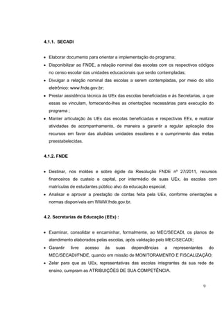 9
4.1.1. SECADI
• Elaborar documento para orientar a implementação do programa;
• Disponibilizar ao FNDE, a relação nominal das escolas com os respectivos códigos
no censo escolar das unidades educacionais que serão contempladas;
• Divulgar a relação nominal das escolas a serem contempladas, por meio do sítio
eletrônico: www.fnde.gov.br;
• Prestar assistência técnica às UEx das escolas beneficiadas e às Secretarias, a que
essas se vinculam, fornecendo-lhes as orientações necessárias para execução do
programa ;
• Manter articulação às UEx das escolas beneficiadas e respectivas EEx, e realizar
atividades de acompanhamento, de maneira a garantir a regular aplicação dos
recursos em favor das aludidas unidades escolares e o cumprimento das metas
preestabelecidas.
4.1.2. FNDE
• Destinar, nos moldes e sobre égide da Resolução FNDE nº 27/2011, recursos
financeiros de custeio e capital, por intermédio de suas UEx, às escolas com
matrículas de estudantes público alvo da educação especial;
• Analisar e aprovar a prestação de contas feita pela UEx, conforme orientações e
normas disponíveis em WWW.fnde.gov.br.
4.2. Secretarias de Educação (EEx) :
• Examinar, consolidar e encaminhar, formalmente, ao MEC/SECADI, os planos de
atendimento elaborados pelas escolas, após validação pelo MEC/SECADI;
• Garantir livre acesso às suas dependências a representantes do
MEC/SECADI/FNDE, quando em missão de MONITORAMENTO E FISCALIZAÇÃO;
• Zelar para que as UEx, representativas das escolas integrantes da sua rede de
ensino, cumpram as ATRIBUIÇÕES DE SUA COMPETÊNCIA.
 