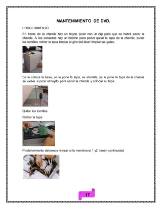 17
MANTENIMIENTO DE DVD.
PROCEDIMIENTO
En frente de la charola hay un hoyito picar con un clip para que se habrá sacar la
charola. A los costados hay un broche para poder quitar la tapa de la charola, quitar
los tornillos retirar la tapa limpiar el giro del láser limpiar las guías.
Se le coloca la bese, se le pone la tapa, se atornilla, se le pone la tapa de la charola
se vuelve a picar el hoyito para sacar la charola y colocar su tapa.
Quitar los tornillos
Retirar la tapa
Posteriormente debemos revisar si la membrana 1 y2 tienen continuidad
 