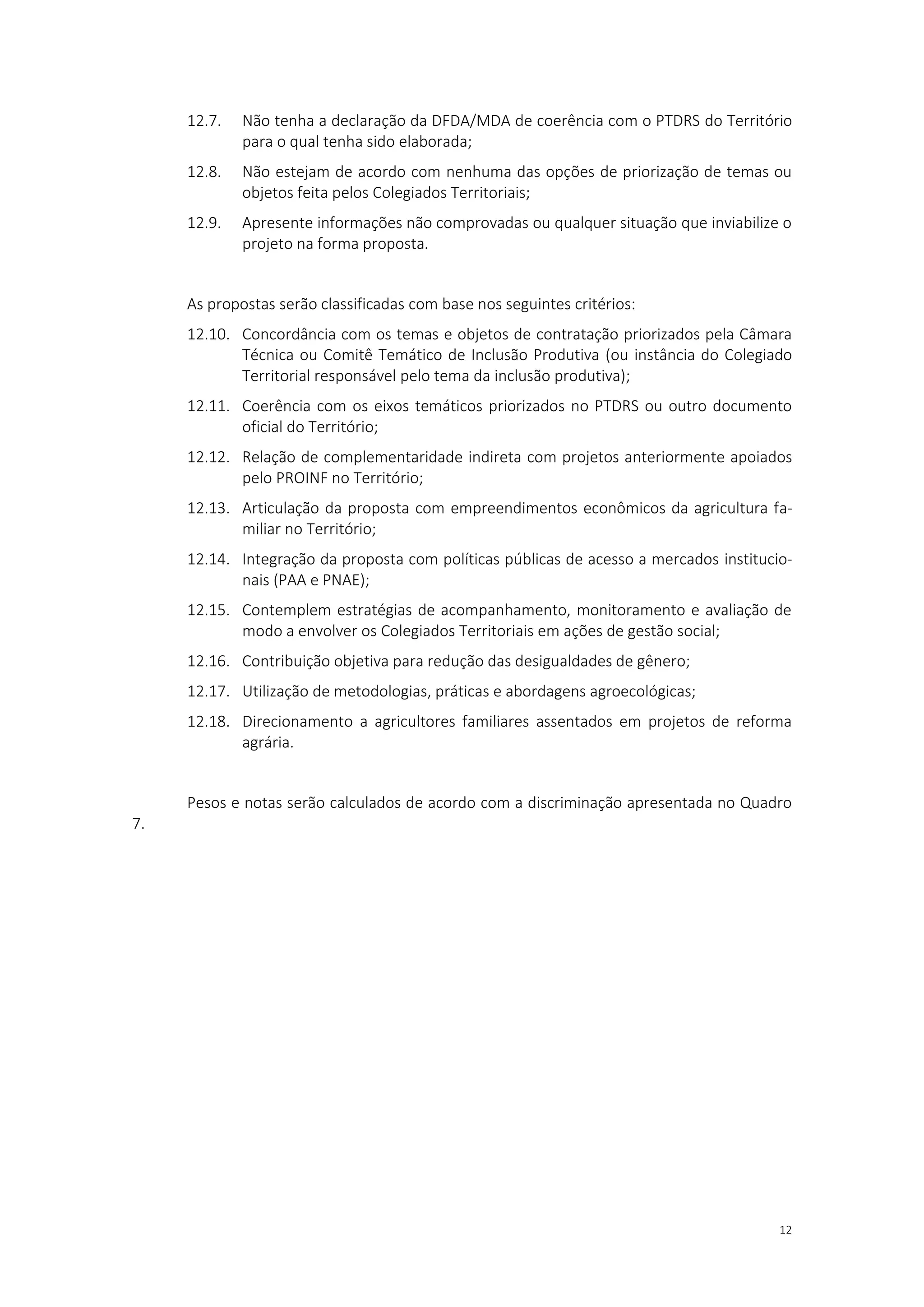 12
12.7. Não tenha a declaração da DFDA/MDA de coerência com o PTDRS do Território
para o qual tenha sido elaborada;
12.8. Não estejam de acordo com nenhuma das opções de priorização de temas ou
objetos feita pelos Colegiados Territoriais;
12.9. Apresente informações não comprovadas ou qualquer situação que inviabilize o
projeto na forma proposta.
As propostas serão classificadas com base nos seguintes critérios:
12.10. Concordância com os temas e objetos de contratação priorizados pela Câmara
Técnica ou Comitê Temático de Inclusão Produtiva (ou instância do Colegiado
Territorial responsável pelo tema da inclusão produtiva);
12.11. Coerência com os eixos temáticos priorizados no PTDRS ou outro documento
oficial do Território;
12.12. Relação de complementaridade indireta com projetos anteriormente apoiados
pelo PROINF no Território;
12.13. Articulação da proposta com empreendimentos econômicos da agricultura fa-
miliar no Território;
12.14. Integração da proposta com políticas públicas de acesso a mercados institucio-
nais (PAA e PNAE);
12.15. Contemplem estratégias de acompanhamento, monitoramento e avaliação de
modo a envolver os Colegiados Territoriais em ações de gestão social;
12.16. Contribuição objetiva para redução das desigualdades de gênero;
12.17. Utilização de metodologias, práticas e abordagens agroecológicas;
12.18. Direcionamento a agricultores familiares assentados em projetos de reforma
agrária.
Pesos e notas serão calculados de acordo com a discriminação apresentada no Quadro
7.
 