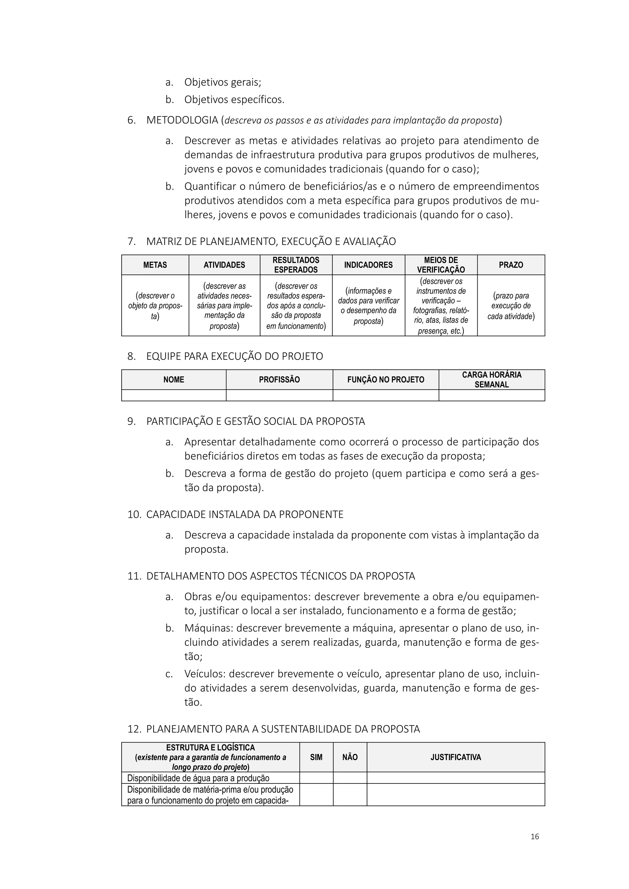 16
a. Objetivos gerais;
b. Objetivos específicos.
6. METODOLOGIA (descreva os passos e as atividades para implantação da proposta)
a. Descrever as metas e atividades relativas ao projeto para atendimento de
demandas de infraestrutura produtiva para grupos produtivos de mulheres,
jovens e povos e comunidades tradicionais (quando for o caso);
b. Quantificar o número de beneficiários/as e o número de empreendimentos
produtivos atendidos com a meta específica para grupos produtivos de mu-
lheres, jovens e povos e comunidades tradicionais (quando for o caso).
7. MATRIZ DE PLANEJAMENTO, EXECUÇÃO E AVALIAÇÃO
METAS ATIVIDADES
RESULTADOS
ESPERADOS
INDICADORES
MEIOS DE
VERIFICAÇÃO
PRAZO
(descrever o
objeto da propos-
ta)
(descrever as
atividades neces-
sárias para imple-
mentação da
proposta)
(descrever os
resultados espera-
dos após a conclu-
são da proposta
em funcionamento)
(informações e
dados para verificar
o desempenho da
proposta)
(descrever os
instrumentos de
verificação –
fotografias, relató-
rio, atas, listas de
presença, etc.)
(prazo para
execução de
cada atividade)
8. EQUIPE PARA EXECUÇÃO DO PROJETO
NOME PROFISSÃO FUNÇÃO NO PROJETO
CARGA HORÁRIA
SEMANAL
9. PARTICIPAÇÃO E GESTÃO SOCIAL DA PROPOSTA
a. Apresentar detalhadamente como ocorrerá o processo de participação dos
beneficiários diretos em todas as fases de execução da proposta;
b. Descreva a forma de gestão do projeto (quem participa e como será a ges-
tão da proposta).
10. CAPACIDADE INSTALADA DA PROPONENTE
a. Descreva a capacidade instalada da proponente com vistas à implantação da
proposta.
11. DETALHAMENTO DOS ASPECTOS TÉCNICOS DA PROPOSTA
a. Obras e/ou equipamentos: descrever brevemente a obra e/ou equipamen-
to, justificar o local a ser instalado, funcionamento e a forma de gestão;
b. Máquinas: descrever brevemente a máquina, apresentar o plano de uso, in-
cluindo atividades a serem realizadas, guarda, manutenção e forma de ges-
tão;
c. Veículos: descrever brevemente o veículo, apresentar plano de uso, incluin-
do atividades a serem desenvolvidas, guarda, manutenção e forma de ges-
tão.
12. PLANEJAMENTO PARA A SUSTENTABILIDADE DA PROPOSTA
ESTRUTURA E LOGÍSTICA
(existente para a garantia de funcionamento a
longo prazo do projeto)
SIM NÃO JUSTIFICATIVA
Disponibilidade de água para a produção
Disponibilidade de matéria-prima e/ou produção
para o funcionamento do projeto em capacida-
 