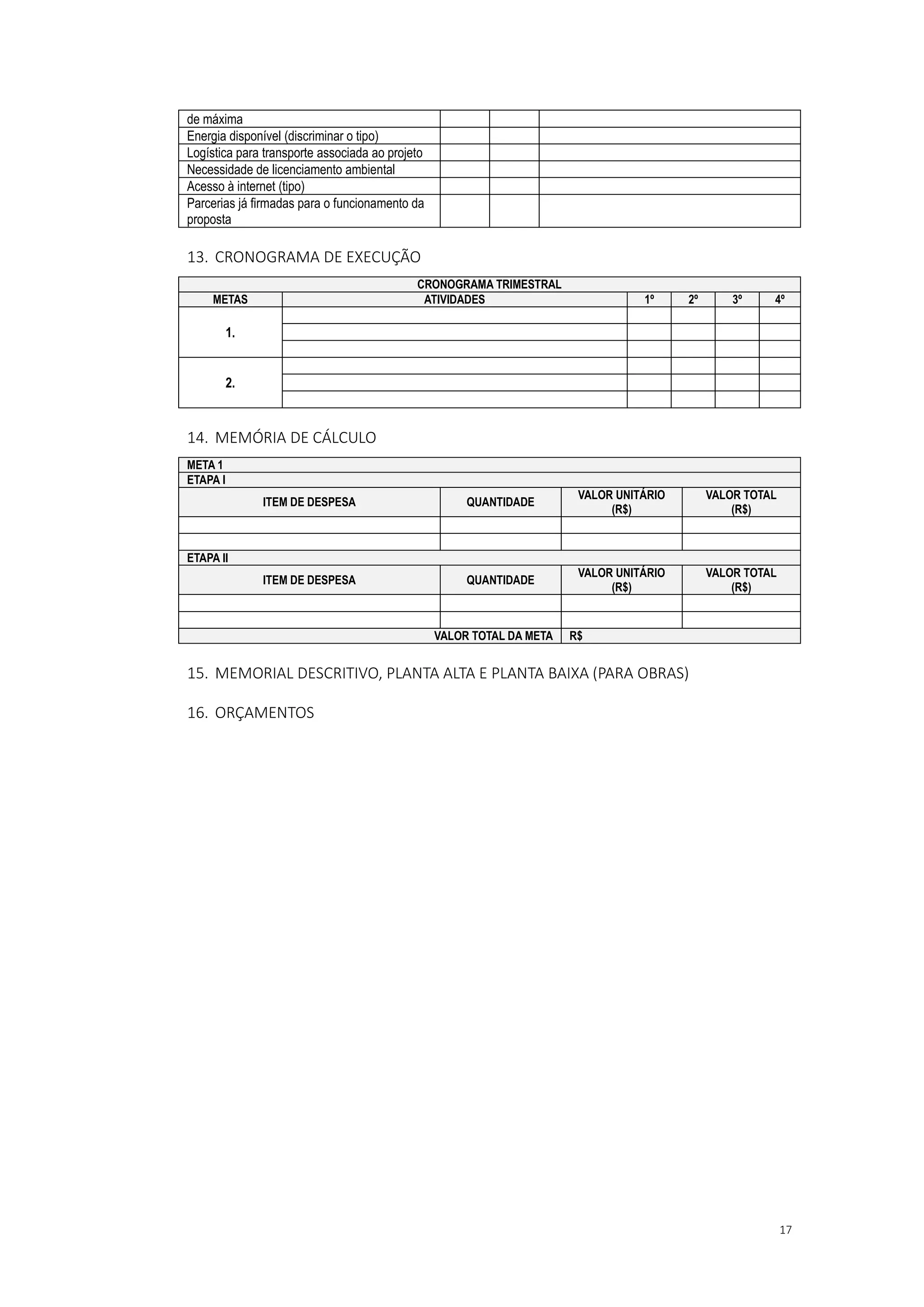 17
de máxima
Energia disponível (discriminar o tipo)
Logística para transporte associada ao projeto
Necessidade de licenciamento ambiental
Acesso à internet (tipo)
Parcerias já firmadas para o funcionamento da
proposta
13. CRONOGRAMA DE EXECUÇÃO
CRONOGRAMA TRIMESTRAL
METAS ATIVIDADES 1º 2º 3º 4º
1.
2.
14. MEMÓRIA DE CÁLCULO
META 1
ETAPA I
ITEM DE DESPESA QUANTIDADE
VALOR UNITÁRIO
(R$)
VALOR TOTAL
(R$)
ETAPA II
ITEM DE DESPESA QUANTIDADE
VALOR UNITÁRIO
(R$)
VALOR TOTAL
(R$)
VALOR TOTAL DA META R$
15. MEMORIAL DESCRITIVO, PLANTA ALTA E PLANTA BAIXA (PARA OBRAS)
16. ORÇAMENTOS
 