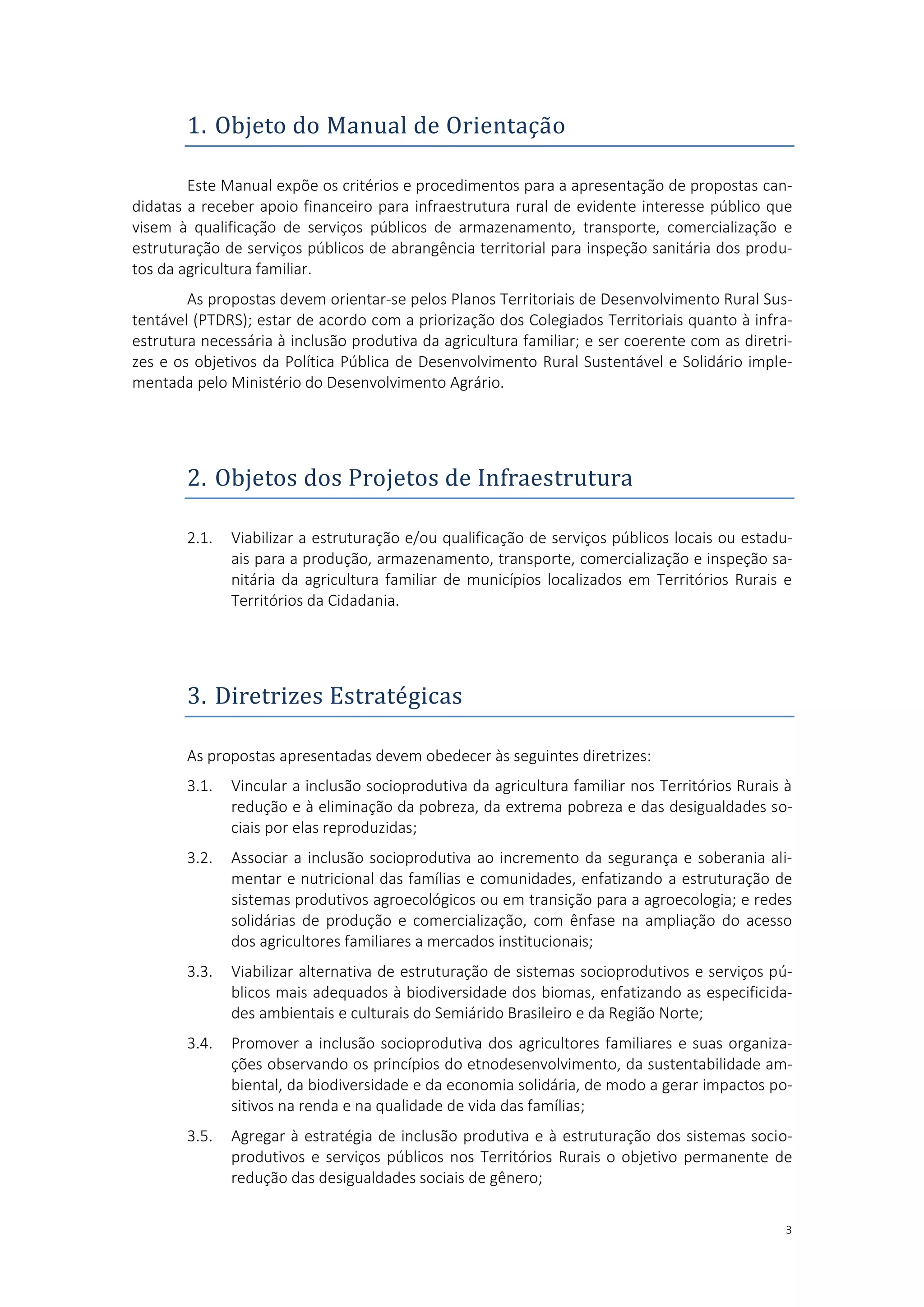 3
1. Objeto do Manual de Orientaçao
Este Manual expõe os critérios e procedimentos para a apresentação de propostas can-
didatas a receber apoio financeiro para infraestrutura rural de evidente interesse público que
visem à qualificação de serviços públicos de armazenamento, transporte, comercialização e
estruturação de serviços públicos de abrangência territorial para inspeção sanitária dos produ-
tos da agricultura familiar.
As propostas devem orientar-se pelos Planos Territoriais de Desenvolvimento Rural Sus-
tentável (PTDRS); estar de acordo com a priorização dos Colegiados Territoriais quanto à infra-
estrutura necessária à inclusão produtiva da agricultura familiar; e ser coerente com as diretri-
zes e os objetivos da Política Pública de Desenvolvimento Rural Sustentável e Solidário imple-
mentada pelo Ministério do Desenvolvimento Agrário.
2. Objetos dos Projetos de Infraestrutura
2.1. Viabilizar a estruturação e/ou qualificação de serviços públicos locais ou estadu-
ais para a produção, armazenamento, transporte, comercialização e inspeção sa-
nitária da agricultura familiar de municípios localizados em Territórios Rurais e
Territórios da Cidadania.
3. Diretrizes Estrategicas
As propostas apresentadas devem obedecer às seguintes diretrizes:
3.1. Vincular a inclusão socioprodutiva da agricultura familiar nos Territórios Rurais à
redução e à eliminação da pobreza, da extrema pobreza e das desigualdades so-
ciais por elas reproduzidas;
3.2. Associar a inclusão socioprodutiva ao incremento da segurança e soberania ali-
mentar e nutricional das famílias e comunidades, enfatizando a estruturação de
sistemas produtivos agroecológicos ou em transição para a agroecologia; e redes
solidárias de produção e comercialização, com ênfase na ampliação do acesso
dos agricultores familiares a mercados institucionais;
3.3. Viabilizar alternativa de estruturação de sistemas socioprodutivos e serviços pú-
blicos mais adequados à biodiversidade dos biomas, enfatizando as especificida-
des ambientais e culturais do Semiárido Brasileiro e da Região Norte;
3.4. Promover a inclusão socioprodutiva dos agricultores familiares e suas organiza-
ções observando os princípios do etnodesenvolvimento, da sustentabilidade am-
biental, da biodiversidade e da economia solidária, de modo a gerar impactos po-
sitivos na renda e na qualidade de vida das famílias;
3.5. Agregar à estratégia de inclusão produtiva e à estruturação dos sistemas socio-
produtivos e serviços públicos nos Territórios Rurais o objetivo permanente de
redução das desigualdades sociais de gênero;
 
