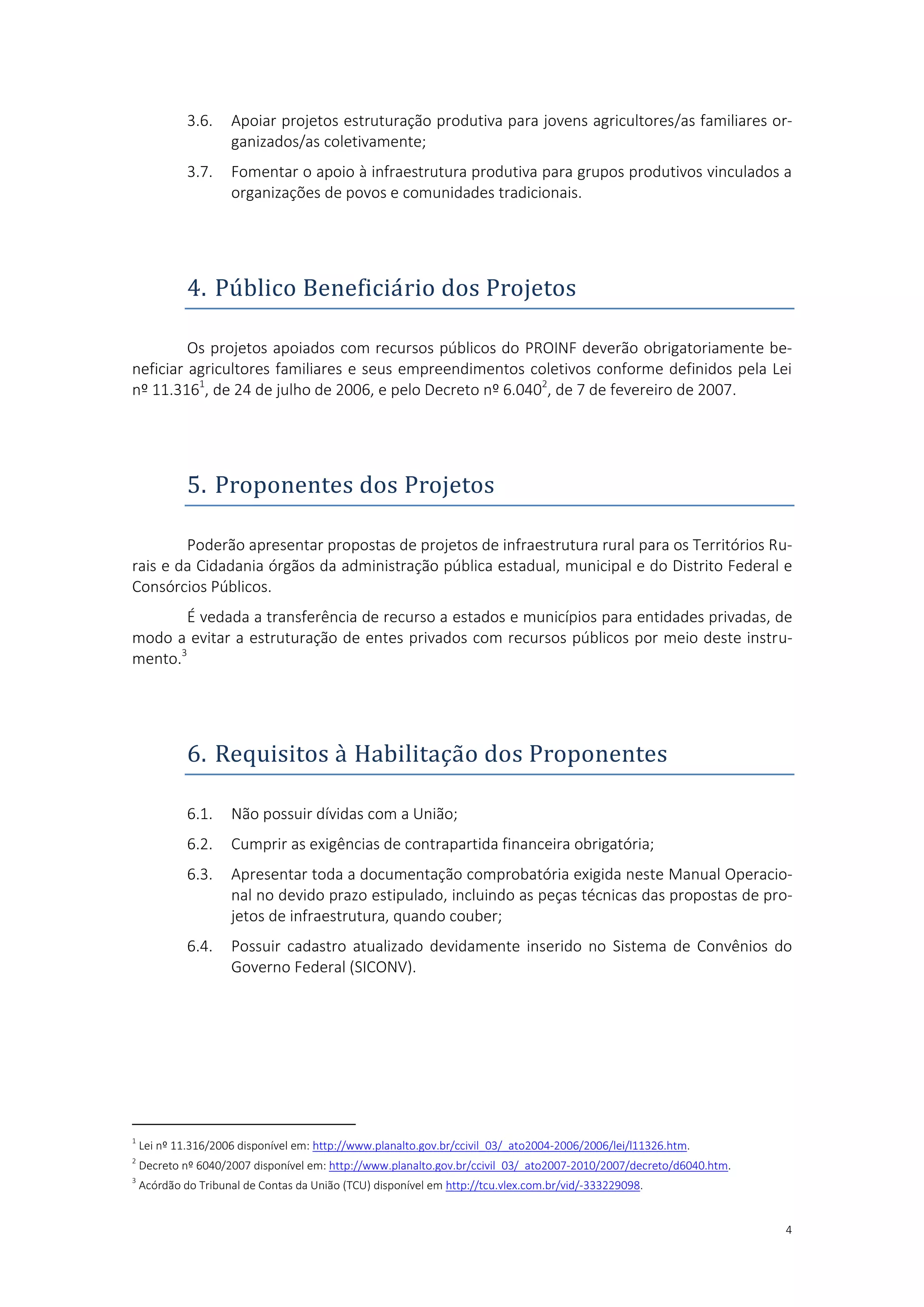 4
3.6. Apoiar projetos estruturação produtiva para jovens agricultores/as familiares or-
ganizados/as coletivamente;
3.7. Fomentar o apoio à infraestrutura produtiva para grupos produtivos vinculados a
organizações de povos e comunidades tradicionais.
4. Publico Beneficiario dos Projetos
Os projetos apoiados com recursos públicos do PROINF deverão obrigatoriamente be-
neficiar agricultores familiares e seus empreendimentos coletivos conforme definidos pela Lei
nº 11.3161
, de 24 de julho de 2006, e pelo Decreto nº 6.0402
, de 7 de fevereiro de 2007.
5. Proponentes dos Projetos
Poderão apresentar propostas de projetos de infraestrutura rural para os Territórios Ru-
rais e da Cidadania órgãos da administração pública estadual, municipal e do Distrito Federal e
Consórcios Públicos.
É vedada a transferência de recurso a estados e municípios para entidades privadas, de
modo a evitar a estruturação de entes privados com recursos públicos por meio deste instru-
mento.3
6. Requisitos a Habilitaçao dos Proponentes
6.1. Não possuir dívidas com a União;
6.2. Cumprir as exigências de contrapartida financeira obrigatória;
6.3. Apresentar toda a documentação comprobatória exigida neste Manual Operacio-
nal no devido prazo estipulado, incluindo as peças técnicas das propostas de pro-
jetos de infraestrutura, quando couber;
6.4. Possuir cadastro atualizado devidamente inserido no Sistema de Convênios do
Governo Federal (SICONV).
1
Lei nº 11.316/2006 disponível em: http://www.planalto.gov.br/ccivil_03/_ato2004-2006/2006/lei/l11326.htm.
2
Decreto nº 6040/2007 disponível em: http://www.planalto.gov.br/ccivil_03/_ato2007-2010/2007/decreto/d6040.htm.
3
Acórdão do Tribunal de Contas da União (TCU) disponível em http://tcu.vlex.com.br/vid/-333229098.
 