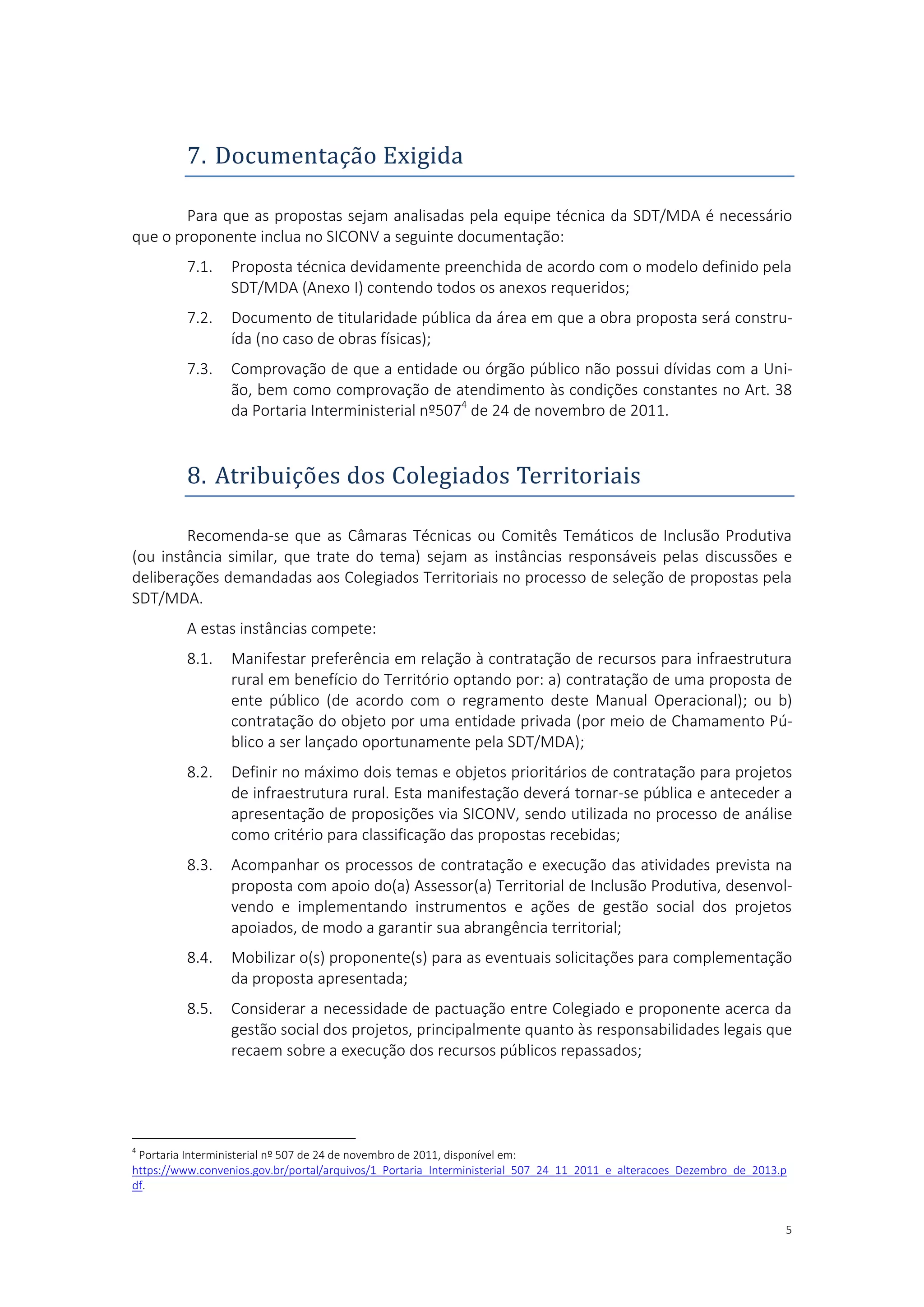 5
7. Documentaçao Exigida
Para que as propostas sejam analisadas pela equipe técnica da SDT/MDA é necessário
que o proponente inclua no SICONV a seguinte documentação:
7.1. Proposta técnica devidamente preenchida de acordo com o modelo definido pela
SDT/MDA (Anexo I) contendo todos os anexos requeridos;
7.2. Documento de titularidade pública da área em que a obra proposta será constru-
ída (no caso de obras físicas);
7.3. Comprovação de que a entidade ou órgão público não possui dívidas com a Uni-
ão, bem como comprovação de atendimento às condições constantes no Art. 38
da Portaria Interministerial nº5074
de 24 de novembro de 2011.
8. Atribuiçoes dos Colegiados Territoriais
Recomenda-se que as Câmaras Técnicas ou Comitês Temáticos de Inclusão Produtiva
(ou instância similar, que trate do tema) sejam as instâncias responsáveis pelas discussões e
deliberações demandadas aos Colegiados Territoriais no processo de seleção de propostas pela
SDT/MDA.
A estas instâncias compete:
8.1. Manifestar preferência em relação à contratação de recursos para infraestrutura
rural em benefício do Território optando por: a) contratação de uma proposta de
ente público (de acordo com o regramento deste Manual Operacional); ou b)
contratação do objeto por uma entidade privada (por meio de Chamamento Pú-
blico a ser lançado oportunamente pela SDT/MDA);
8.2. Definir no máximo dois temas e objetos prioritários de contratação para projetos
de infraestrutura rural. Esta manifestação deverá tornar-se pública e anteceder a
apresentação de proposições via SICONV, sendo utilizada no processo de análise
como critério para classificação das propostas recebidas;
8.3. Acompanhar os processos de contratação e execução das atividades prevista na
proposta com apoio do(a) Assessor(a) Territorial de Inclusão Produtiva, desenvol-
vendo e implementando instrumentos e ações de gestão social dos projetos
apoiados, de modo a garantir sua abrangência territorial;
8.4. Mobilizar o(s) proponente(s) para as eventuais solicitações para complementação
da proposta apresentada;
8.5. Considerar a necessidade de pactuação entre Colegiado e proponente acerca da
gestão social dos projetos, principalmente quanto às responsabilidades legais que
recaem sobre a execução dos recursos públicos repassados;
4
Portaria Interministerial nº 507 de 24 de novembro de 2011, disponível em:
https://www.convenios.gov.br/portal/arquivos/1_Portaria_Interministerial_507_24_11_2011_e_alteracoes_Dezembro_de_2013.p
df.
 