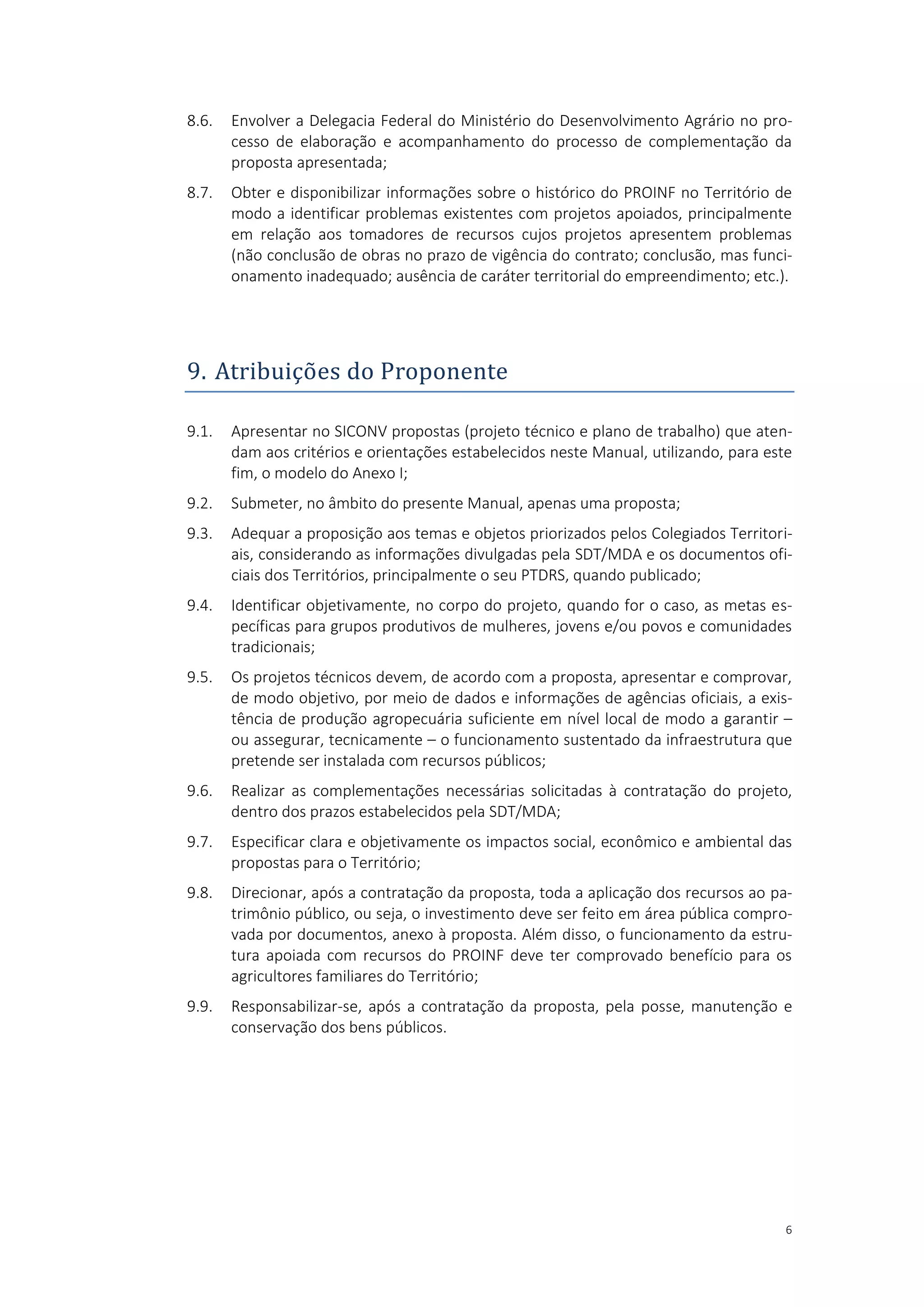6
8.6. Envolver a Delegacia Federal do Ministério do Desenvolvimento Agrário no pro-
cesso de elaboração e acompanhamento do processo de complementação da
proposta apresentada;
8.7. Obter e disponibilizar informações sobre o histórico do PROINF no Território de
modo a identificar problemas existentes com projetos apoiados, principalmente
em relação aos tomadores de recursos cujos projetos apresentem problemas
(não conclusão de obras no prazo de vigência do contrato; conclusão, mas funci-
onamento inadequado; ausência de caráter territorial do empreendimento; etc.).
9. Atribuiçoes do Proponente
9.1. Apresentar no SICONV propostas (projeto técnico e plano de trabalho) que aten-
dam aos critérios e orientações estabelecidos neste Manual, utilizando, para este
fim, o modelo do Anexo I;
9.2. Submeter, no âmbito do presente Manual, apenas uma proposta;
9.3. Adequar a proposição aos temas e objetos priorizados pelos Colegiados Territori-
ais, considerando as informações divulgadas pela SDT/MDA e os documentos ofi-
ciais dos Territórios, principalmente o seu PTDRS, quando publicado;
9.4. Identificar objetivamente, no corpo do projeto, quando for o caso, as metas es-
pecíficas para grupos produtivos de mulheres, jovens e/ou povos e comunidades
tradicionais;
9.5. Os projetos técnicos devem, de acordo com a proposta, apresentar e comprovar,
de modo objetivo, por meio de dados e informações de agências oficiais, a exis-
tência de produção agropecuária suficiente em nível local de modo a garantir –
ou assegurar, tecnicamente – o funcionamento sustentado da infraestrutura que
pretende ser instalada com recursos públicos;
9.6. Realizar as complementações necessárias solicitadas à contratação do projeto,
dentro dos prazos estabelecidos pela SDT/MDA;
9.7. Especificar clara e objetivamente os impactos social, econômico e ambiental das
propostas para o Território;
9.8. Direcionar, após a contratação da proposta, toda a aplicação dos recursos ao pa-
trimônio público, ou seja, o investimento deve ser feito em área pública compro-
vada por documentos, anexo à proposta. Além disso, o funcionamento da estru-
tura apoiada com recursos do PROINF deve ter comprovado benefício para os
agricultores familiares do Território;
9.9. Responsabilizar-se, após a contratação da proposta, pela posse, manutenção e
conservação dos bens públicos.
 