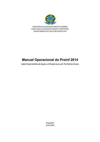 MINISTÉRIO DO DESENVOLVIMENTO AGRÁRIO
SECRETARIA DE DESENVOLVIMENTO TERRITORIAL
DEPARTAMENTO DE INCLUSÃO PRODUTIVA
Manual Operacional do Proinf 2014
Ação Orçamentária de Apoio a Infraestrutura em Territórios Rurais
Brasília/DF
Junho 2014
 
