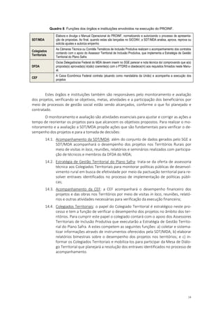 14
Quadro 8. Funções dos órgãos e instituições envolvidos na execução do PROINF.
SDT/MDA
Elabora e divulga o Manual Operacional do PROINF, normatizando e autorizando o processo de apresenta-
ção de propostas. Ao final, quando estas são lançadas no SICONV, a SDT/MDA analisa, aprova, reprova ou
solicita ajustes e autoriza empenho
Colegiados
Territoriais
As Câmaras Técnica ou Comitês Temáticos de Inclusão Produtiva realizam o acompanhamento dos contratos
contando com o apoio do Assessor Territorial de Inclusão Produtiva, que implementa a Estratégia de Gestão
Territorial do Plano Safra
DFDA
Os/as Delegados/as Federal do MDA devem inserir no SGE parecer e nota técnica do/ comprovando que a(s)
proposta(s) aprovada(s) é(são) coerente(s) com o PTDRS e obedece(m) aos requisitos firmados neste Manu-
al.
CEF
A Caixa Econômica Federal contrata (atuando como mandatária da União) e acompanha a execução dos
projetos
Estes órgãos e instituições também são responsáveis pelo monitoramento e avaliação
dos projetos, verificando se objetivos, metas, atividades e a participação dos beneficiários por
meio de processos de gestão social estão sendo alcançados, conforme o que foi planejado e
contratado.
O monitoramento e avaliação são atividades essenciais para ajustar e corrigir as ações a
tempo de reorientar os projetos para que alcancem os objetivos propostos. Para realizar o mo-
nitoramento e a avaliação a SDT/MDA propõe ações que são fundamentais para verificar o de-
sempenho dos projetos e para a tomada de decisões:
14.1. Acompanhamento da SDT/MDA: além do conjunto de dados gerados pelo SGE a
SDT/MDA acompanhará o desempenho dos projetos nos Territórios Rurais por
meio de visitas in loco, reuniões, relatórios e seminários realizados com participa-
ção de técnicos e membros da DFDA do MDA;
14.2. Estratégia de Gestão Territorial do Plano Safra: trata-se da oferta de assessoria
técnica aos Colegiados Territoriais para monitorar políticas públicas de desenvol-
vimento rural em busca de efetividade por meio da pactuação territorial para re-
solver entraves identificados no processo de implementação de políticas públi-
cas;
14.3. Acompanhamento da CEF: a CEF acompanhará o desempenho financeiro dos
projetos e das obras nos Territórios por meio de visitas in loco, reuniões, relató-
rios e outras atividades necessárias para verificação da execução financeira;
14.4. Colegiados Territoriais: o papel do Colegiado Territorial é estratégico neste pro-
cesso e tem a função de verificar o desempenho dos projetos no âmbito dos ter-
ritórios. Para cumprir este papel o colegiado contará com o apoio dos Assessores
Territoriais de Inclusão Produtiva que executarão a Estratégia de Gestão Territo-
rial do Plano Safra. A estes competem as seguintes funções: a) coletar e sistema-
tizar informações através de instrumentos oferecidos pela SDT/MDA; b) elaborar
relatórios bimestrais sobre o desempenho dos projetos nos territórios; e c) in-
formar os Colegiados Territoriais e mobiliza-los para participar da Mesa de Diálo-
go Territorial que planejará a resolução dos entraves identificados no processo de
acompanhamento.
 
