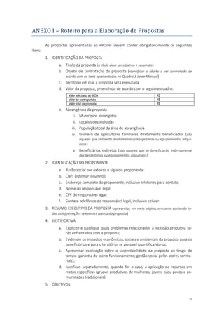 15
ANEXO I – Roteiro para a Elaboraçao de Propostas
As propostas apresentadas ao PROINF devem conter obrigatoriamente os seguintes
itens:
1. IDENTIFICAÇÃO DA PROPOSTA
a. Título da proposta (o título deve ser objetivo e resumido)
b. Objeto de contratação da proposta (identificar o objeto a ser contratado de
acordo com os itens apresentados no Quadro 3 deste Manual)
c. Território em que a proposta será executada
d. Valor da proposta, preenchido de acordo com o seguinte quadro:
Valor solicitado ao MDA R$
Valor da contrapartida R$
Valor total da proposta R$
e. Abrangência da proposta
i. Municípios abrangidos
ii. Localidades incluídas
iii. População total da área de abrangência
iv. Número de agricultores familiares diretamente beneficiados (são
aqueles que utilizarão diretamente as benfeitorias ou equipamentos adqui-
ridos)
v. Beneficiários indiretos (são aqueles que se beneficiarão indiretamente
das benfeitorias ou equipamentos adquiridos)
2. IDENTIFICAÇÃO DO PROPONENTE
a. Razão social por extenso e sigla do proponente:
b. CNPJ (informar o número):
c. Endereço completo do proponente, inclusive telefones para contato:
d. Nome do responsável legal:
e. CPF do responsável legal:
f. Contato telefônico do responsável legal, inclusive celular:
3. RESUMO EXECUTIVO DA PROPOSTA (apresentar, em meia página, o resumo contendo to-
das as informações relevantes acerca da proposta)
4. JUSTIFICATIVA
a. Explicite e justifique quais problemas relacionados à inclusão produtiva se-
rão enfrentados com a proposta;
b. Evidencie os impactos econômicos, sociais e ambientais da proposta para os
beneficiários e para o território, se possível quantificando-os;
c. Apresentar explicação sobre a sustentabilidade da proposta ao longo do
tempo (garantia de pleno funcionamento; gestão social pelos atores territo-
riais);
d. Justificar, separadamente, quando for o caso, a aplicação de recursos em
metas específicas (grupos produtivos de mulheres, jovens e/ou povos e co-
munidades tradicionais)
5. OBJETIVOS
 