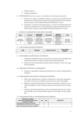 16
a. Objetivos gerais;
b. Objetivos específicos.
6. METODOLOGIA (descreva os passos e as atividades para implantação da proposta)
a. Descrever as metas e atividades relativas ao projeto para atendimento de
demandas de infraestrutura produtiva para grupos produtivos de mulheres,
jovens e povos e comunidades tradicionais (quando for o caso);
b. Quantificar o número de beneficiários/as e o número de empreendimentos
produtivos atendidos com a meta específica para grupos produtivos de mu-
lheres, jovens e povos e comunidades tradicionais (quando for o caso).
7. MATRIZ DE PLANEJAMENTO, EXECUÇÃO E AVALIAÇÃO
METAS ATIVIDADES
RESULTADOS
ESPERADOS
INDICADORES
MEIOS DE
VERIFICAÇÃO
PRAZO
(descrever o
objeto da propos-
ta)
(descrever as
atividades neces-
sárias para imple-
mentação da
proposta)
(descrever os
resultados espera-
dos após a conclu-
são da proposta
em funcionamento)
(informações e
dados para verificar
o desempenho da
proposta)
(descrever os
instrumentos de
verificação –
fotografias, relató-
rio, atas, listas de
presença, etc.)
(prazo para
execução de
cada atividade)
8. EQUIPE PARA EXECUÇÃO DO PROJETO
NOME PROFISSÃO FUNÇÃO NO PROJETO
CARGA HORÁRIA
SEMANAL
9. PARTICIPAÇÃO E GESTÃO SOCIAL DA PROPOSTA
a. Apresentar detalhadamente como ocorrerá o processo de participação dos
beneficiários diretos em todas as fases de execução da proposta;
b. Descreva a forma de gestão do projeto (quem participa e como será a ges-
tão da proposta).
10. CAPACIDADE INSTALADA DA PROPONENTE
a. Descreva a capacidade instalada da proponente com vistas à implantação da
proposta.
11. DETALHAMENTO DOS ASPECTOS TÉCNICOS DA PROPOSTA
a. Obras e/ou equipamentos: descrever brevemente a obra e/ou equipamen-
to, justificar o local a ser instalado, funcionamento e a forma de gestão;
b. Máquinas: descrever brevemente a máquina, apresentar o plano de uso, in-
cluindo atividades a serem realizadas, guarda, manutenção e forma de ges-
tão;
c. Veículos: descrever brevemente o veículo, apresentar plano de uso, incluin-
do atividades a serem desenvolvidas, guarda, manutenção e forma de ges-
tão.
12. PLANEJAMENTO PARA A SUSTENTABILIDADE DA PROPOSTA
ESTRUTURA E LOGÍSTICA
(existente para a garantia de funcionamento a
longo prazo do projeto)
SIM NÃO JUSTIFICATIVA
Disponibilidade de água para a produção
Disponibilidade de matéria-prima e/ou produção
para o funcionamento do projeto em capacida-
 