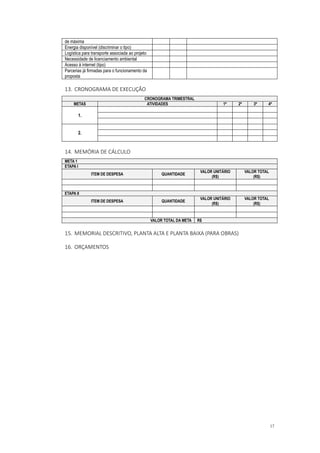 17
de máxima
Energia disponível (discriminar o tipo)
Logística para transporte associada ao projeto
Necessidade de licenciamento ambiental
Acesso à internet (tipo)
Parcerias já firmadas para o funcionamento da
proposta
13. CRONOGRAMA DE EXECUÇÃO
CRONOGRAMA TRIMESTRAL
METAS ATIVIDADES 1º 2º 3º 4º
1.
2.
14. MEMÓRIA DE CÁLCULO
META 1
ETAPA I
ITEM DE DESPESA QUANTIDADE
VALOR UNITÁRIO
(R$)
VALOR TOTAL
(R$)
ETAPA II
ITEM DE DESPESA QUANTIDADE
VALOR UNITÁRIO
(R$)
VALOR TOTAL
(R$)
VALOR TOTAL DA META R$
15. MEMORIAL DESCRITIVO, PLANTA ALTA E PLANTA BAIXA (PARA OBRAS)
16. ORÇAMENTOS
 