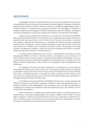 2
Apresentaçao
A abordagem territorial do desenvolvimento rural vem sendo adotada há mais de uma
década pelo Ministério do Desenvolvimento Agrário como estratégia de integração e implemen-
tação de políticas públicas visando o combate a pobreza, a redução das desigualdades sociais, a
inclusão produtiva e o fortalecimento da agricultura familiar. Esta abordagem se expressa no
Programa Desenvolvimento Regional, Territorial Sustentável e Economia Solidária, no Programa
Territórios da Cidadania, no Plano Safra da Agricultura Familiar e no Plano Brasil Sem Miséria.
A Ação de Apoio a Projetos de Infraestrutura e Serviços em Territórios Rurais (PROINF),
operacionalizada pela SDT/MDA, tem contribuído para a qualificação de processos produtivos e
econômicos da agricultura familiar nos Territórios Rurais. Parcerias com estados e municípios
têm apoiado a aquisição de equipamentos e a construção de infraestrutura para a produção,
beneficiamento, escoamento e comercialização de produtos da agricultura familiar. Estes resul-
tados posicionam o PROINF como importante instrumento indutor dos processos de inclusão
produtiva, de geração de trabalho e renda e de autonomia econômica de famílias e empreen-
dimentos da agricultura familiar nos Territórios Rurais.
O presente Manual Operacional visa orientar a apresentação de propostas a serem
apoiadas pelo PROINF em 2014, em Territórios Rurais e da Cidadania no país, incluindo os 74
novos Territórios Rurais criados em 2013. As propostas selecionadas serão apoiadas com recur-
sos do Orçamento Geral da União (OGU) e poderão ser apresentadas por municípios, consórcios
públicos, estados da federação e União, conforme as orientações e critérios estabelecidos neste
documento.
Os Colegiados Territoriais têm papel fundamental na definição de suas prioridades de
contratação de projetos para infraestrutura rural. As propostas apoiadas devem ser coerentes
às definições expressas nos Planos Territoriais de Desenvolvimento Rural Sustentável (PTDRS).
Além disso, os Colegiados possuem a atribuição de realizar a gestão social dos contratos. Para
isto contam com o apoio dos Assessores Territoriais de Inclusão Produtiva que implementam a
Estratégia de Gestão Territorial do Plano Safra.
A estratégia de inclusão produtiva da SDT/MDA pretende que os projetos apoiados pelo
PROINF contribuam para promover a segurança alimentar e nutricional, geração de renda, su-
peração da pobreza e das desigualdades sociais de gênero, etnia e geração, possibilitando as
condições para a melhoria da qualidade de vida dos/as agricultores/as e suas famílias nos Terri-
tórios Rurais e da Cidadania.
Nesta perspectiva, os projetos apresentados devem basear-se, preferencialmente, em
conhecimentos e princípios da agroecologia e da economia solidária, como também em estra-
tégias integradas e múltiplas de desenvolvimento territorial que respondam ao desafio de am-
pliar a inclusão produtiva, conservando os recursos naturais existentes, respeitando a diversida-
de cultural e fortalecendo a economia da agricultura familiar.
 