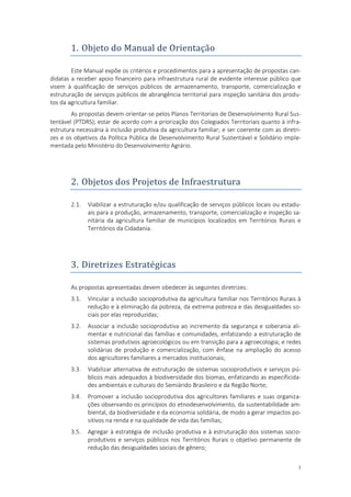 3
1. Objeto do Manual de Orientaçao
Este Manual expõe os critérios e procedimentos para a apresentação de propostas can-
didatas a receber apoio financeiro para infraestrutura rural de evidente interesse público que
visem à qualificação de serviços públicos de armazenamento, transporte, comercialização e
estruturação de serviços públicos de abrangência territorial para inspeção sanitária dos produ-
tos da agricultura familiar.
As propostas devem orientar-se pelos Planos Territoriais de Desenvolvimento Rural Sus-
tentável (PTDRS); estar de acordo com a priorização dos Colegiados Territoriais quanto à infra-
estrutura necessária à inclusão produtiva da agricultura familiar; e ser coerente com as diretri-
zes e os objetivos da Política Pública de Desenvolvimento Rural Sustentável e Solidário imple-
mentada pelo Ministério do Desenvolvimento Agrário.
2. Objetos dos Projetos de Infraestrutura
2.1. Viabilizar a estruturação e/ou qualificação de serviços públicos locais ou estadu-
ais para a produção, armazenamento, transporte, comercialização e inspeção sa-
nitária da agricultura familiar de municípios localizados em Territórios Rurais e
Territórios da Cidadania.
3. Diretrizes Estrategicas
As propostas apresentadas devem obedecer às seguintes diretrizes:
3.1. Vincular a inclusão socioprodutiva da agricultura familiar nos Territórios Rurais à
redução e à eliminação da pobreza, da extrema pobreza e das desigualdades so-
ciais por elas reproduzidas;
3.2. Associar a inclusão socioprodutiva ao incremento da segurança e soberania ali-
mentar e nutricional das famílias e comunidades, enfatizando a estruturação de
sistemas produtivos agroecológicos ou em transição para a agroecologia; e redes
solidárias de produção e comercialização, com ênfase na ampliação do acesso
dos agricultores familiares a mercados institucionais;
3.3. Viabilizar alternativa de estruturação de sistemas socioprodutivos e serviços pú-
blicos mais adequados à biodiversidade dos biomas, enfatizando as especificida-
des ambientais e culturais do Semiárido Brasileiro e da Região Norte;
3.4. Promover a inclusão socioprodutiva dos agricultores familiares e suas organiza-
ções observando os princípios do etnodesenvolvimento, da sustentabilidade am-
biental, da biodiversidade e da economia solidária, de modo a gerar impactos po-
sitivos na renda e na qualidade de vida das famílias;
3.5. Agregar à estratégia de inclusão produtiva e à estruturação dos sistemas socio-
produtivos e serviços públicos nos Territórios Rurais o objetivo permanente de
redução das desigualdades sociais de gênero;
 