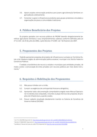 4
3.6. Apoiar projetos estruturação produtiva para jovens agricultores/as familiares or-
ganizados/as coletivamente;
3.7. Fomentar o apoio à infraestrutura produtiva para grupos produtivos vinculados a
organizações de povos e comunidades tradicionais.
4. Publico Beneficiario dos Projetos
Os projetos apoiados com recursos públicos do PROINF deverão obrigatoriamente be-
neficiar agricultores familiares e seus empreendimentos coletivos conforme definidos pela Lei
nº 11.3161
, de 24 de julho de 2006, e pelo Decreto nº 6.0402
, de 7 de fevereiro de 2007.
5. Proponentes dos Projetos
Poderão apresentar propostas de projetos de infraestrutura rural para os Territórios Ru-
rais e da Cidadania órgãos da administração pública estadual, municipal e do Distrito Federal e
Consórcios Públicos.
É vedada a transferência de recurso a estados e municípios para entidades privadas, de
modo a evitar a estruturação de entes privados com recursos públicos por meio deste instru-
mento.3
6. Requisitos a Habilitaçao dos Proponentes
6.1. Não possuir dívidas com a União;
6.2. Cumprir as exigências de contrapartida financeira obrigatória;
6.3. Apresentar toda a documentação comprobatória exigida neste Manual Operacio-
nal no devido prazo estipulado, incluindo as peças técnicas das propostas de pro-
jetos de infraestrutura, quando couber;
6.4. Possuir cadastro atualizado devidamente inserido no Sistema de Convênios do
Governo Federal (SICONV).
1
Lei nº 11.316/2006 disponível em: http://www.planalto.gov.br/ccivil_03/_ato2004-2006/2006/lei/l11326.htm.
2
Decreto nº 6040/2007 disponível em: http://www.planalto.gov.br/ccivil_03/_ato2007-2010/2007/decreto/d6040.htm.
3
Acórdão do Tribunal de Contas da União (TCU) disponível em http://tcu.vlex.com.br/vid/-333229098.
 