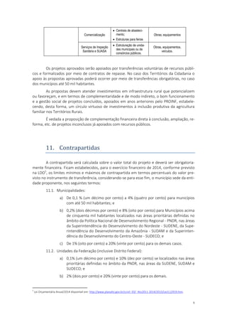 9
Comercialização
 Centrais de abasteci-
mento;
 Estruturas para feiras
Obras; equipamentos
Serviços de Inspeção
Sanitária e SUASA
 Estruturação de unida-
des municipais ou de
consórcios públicos.
Obras, equipamentos,
veículos.
Os projetos aprovados serão apoiados por transferências voluntárias de recursos públi-
cos e formalizados por meio de contratos de repasse. No caso dos Territórios da Cidadania o
apoio às propostas aprovadas poderá ocorrer por meio de transferências obrigatórias, no caso
dos municípios até 50 mil habitantes.
As propostas devem atender investimentos em infraestrutura rural que potencializem
ou favoreçam, e em termos de complementaridade e de modo indireto, o bom funcionamento
e a gestão social de projetos concluídos, apoiados em anos anteriores pelo PROINF, estabele-
cendo, desta forma, um círculo virtuoso de investimentos à inclusão produtiva da agricultura
familiar nos Territórios Rurais.
É vedada a proposição de complementação financeira direta à conclusão, ampliação, re-
forma, etc. de projetos inconclusos já apoiados com recursos públicos.
11. Contrapartidas
A contrapartida será calculada sobre o valor total do projeto e deverá ser obrigatoria-
mente financeira. Ficam estabelecidos, para o exercício financeiro de 2014, conforme previsto
na LDO5
, os limites mínimos e máximos de contrapartida em termos percentuais do valor pre-
visto no instrumento de transferência, considerando-se para esse fim, o município sede da enti-
dade proponente, nos seguintes termos:
11.1. Municipalidades:
a) De 0,1 % (um décimo por cento) a 4% (quatro por cento) para municípios
com até 50 mil habitantes; e
b) 0,2% (dois décimos por cento) e 8% (oito por cento) para Municípios acima
de cinquenta mil habitantes localizados nas áreas prioritárias definidas no
âmbito da Política Nacional de Desenvolvimento Regional - PNDR, nas áreas
da Superintendência do Desenvolvimento do Nordeste - SUDENE, da Supe-
rintendência do Desenvolvimento da Amazônia - SUDAM e da Superinten-
dência do Desenvolvimento do Centro-Oeste - SUDECO; e
c) De 1% (oito por cento) a 20% (vinte por cento) para os demais casos.
11.2. Unidades da Federação (inclusive Distrito Federal):
a) 0,1% (um décimo por cento) e 10% (dez por cento) se localizados nas áreas
prioritárias definidas no âmbito da PNDR, nas áreas da SUDENE, SUDAM e
SUDECO; e
b) 2% (dois por cento) e 20% (vinte por cento) para os demais.
5
Lei Orçamentária Anual/2014 disponível em: http://www.planalto.gov.br/ccivil_03/_Ato2011-2014/2013/Lei/L12919.htm.
 