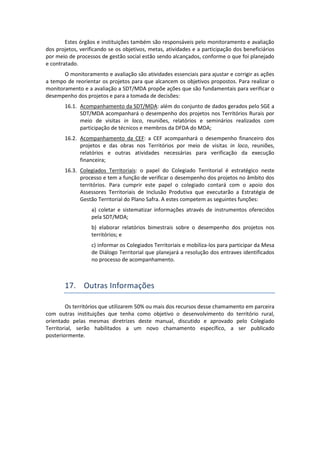 Estes órgãos e instituições também são responsáveis pelo monitoramento e avaliação
dos projetos, verificando se os objetivos, metas, atividades e a participação dos beneficiários
por meio de processos de gestão social estão sendo alcançados, conforme o que foi planejado
e contratado.
O monitoramento e avaliação são atividades essenciais para ajustar e corrigir as ações
a tempo de reorientar os projetos para que alcancem os objetivos propostos. Para realizar o
monitoramento e a avaliação a SDT/MDA propõe ações que são fundamentais para verificar o
desempenho dos projetos e para a tomada de decisões:
16.1. Acompanhamento da SDT/MDA: além do conjunto de dados gerados pelo SGE a
SDT/MDA acompanhará o desempenho dos projetos nos Territórios Rurais por
meio de visitas in loco, reuniões, relatórios e seminários realizados com
participação de técnicos e membros da DFDA do MDA;
16.2. Acompanhamento da CEF: a CEF acompanhará o desempenho financeiro dos
projetos e das obras nos Territórios por meio de visitas in loco, reuniões,
relatórios e outras atividades necessárias para verificação da execução
financeira;
16.3. Colegiados Territoriais: o papel do Colegiado Territorial é estratégico neste
processo e tem a função de verificar o desempenho dos projetos no âmbito dos
territórios. Para cumprir este papel o colegiado contará com o apoio dos
Assessores Territoriais de Inclusão Produtiva que executarão a Estratégia de
Gestão Territorial do Plano Safra. A estes competem as seguintes funções:
a) coletar e sistematizar informações através de instrumentos oferecidos
pela SDT/MDA;
b) elaborar relatórios bimestrais sobre o desempenho dos projetos nos
territórios; e
c) informar os Colegiados Territoriais e mobiliza-los para participar da Mesa
de Diálogo Territorial que planejará a resolução dos entraves identificados
no processo de acompanhamento.
17. Outras Informações
Os territórios que utilizarem 50% ou mais dos recursos desse chamamento em parceira
com outras instituições que tenha como objetivo o desenvolvimento do território rural,
orientado pelas mesmas diretrizes deste manual, discutido e aprovado pelo Colegiado
Territorial, serão habilitados a um novo chamamento específico, a ser publicado
posteriormente.
 