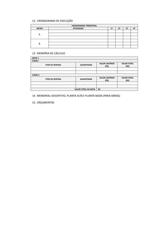 12. CRONOGRAMA DE EXECUÇÃO
CRONOGRAMA TRIMESTRAL
METAS ATIVIDADES 1º 2º 3º 4º
1.
2.
13. MEMÓRIA DE CÁLCULO
META 1
ETAPA I
ITEM DE DESPESA QUANTIDADE
VALOR UNITÁRIO
(R$)
VALOR TOTAL
(R$)
ETAPA II
ITEM DE DESPESA QUANTIDADE
VALOR UNITÁRIO
(R$)
VALOR TOTAL
(R$)
VALOR TOTAL DA META R$
14. MEMORIAL DESCRITIVO, PLANTA ALTA E PLANTA BAIXA (PARA OBRAS)
15. ORÇAMENTOS
 