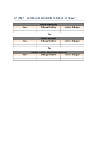 ANEXO II – Composição do Comitê Temático (se houver)
Comitê de Mulheres
Nome Endereço Eletrônico Entidade de Origem
E ou
Comitê de Jovens
Nome Endereço Eletrônico Entidade de Origem
E ou
Comitê de Povos e Comunidades Tradicionais
Nome Endereço Eletrônico Entidade de Origem
 