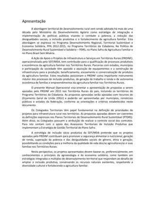 Apresentação
A abordagem territorial do desenvolvimento rural vem sendo adotada há mais de uma
década pelo Ministério do Desenvolvimento Agrário como estratégia de integração e
implementação de políticas públicas visando o combate a pobreza, a redução das
desigualdades sociais, a inclusão produtiva e o fortalecimento da agricultura familiar. Esta
abordagem se expressa no Programa Desenvolvimento Regional, Territorial Sustentável e
Economia Solidária, PPA 2012-2015, no Programa Territórios da Cidadania, Na Política de
Desenvolvimento Rural Sustentável e Solidário – PDRS, no Plano Safra da Agricultura Familiar e
no Plano Brasil Sem Miséria.
A Ação de Apoio a Projetos de Infraestrutura e Serviços em Territórios Rurais (PROINF),
operacionalizada pela SDT/MDA, tem contribuído para a qualificação de processos produtivos
e econômicos da agricultura familiar nos Territórios Rurais. Parcerias com estados, municípios
e participação da sociedade têm apoiado a aquisição de equipamentos e a construção de
infraestrutura para a produção, beneficiamento, escoamento e comercialização de produtos
da agricultura familiar. Estes resultados posicionam o PROINF como importante instrumento
indutor dos processos de inclusão produtiva, de geração de trabalho e renda e de autonomia
econômica de famílias e empreendimentos da agricultura familiar nos Territórios Rurais.
O presente Manual Operacional visa orientar a apresentação de propostas a serem
apoiadas pelo PROINF em 2015 nos Territórios Rurais do país, incluindo os territórios do
Programa Territórios da Cidadania. As propostas aprovadas serão apoiadas com recursos do
Orçamento Geral da União (OGU) e poderão ser apresentadas por municípios, consórcios
públicos e estados da federação, conforme as orientações e critérios estabelecidos neste
documento.
Os Colegiados Territoriais têm papel fundamental na definição de prioridades de
projetos para infraestrutura rural nos territórios. As propostas apoiadas devem ser coerentes
às definições expressas nos Planos Territoriais de Desenvolvimento Rural Sustentável (PTDRS).
Além disso, os Colegiados possuem a atribuição de realizar o controle social dos contratos.
Para isto contam com o apoio dos Assessores Territoriais de Inclusão Produtiva que
implementam a Estratégia de Gestão Territorial do Plano Safra.
A estratégia de inclusão sócio produtiva da SDT/MDA pretende que os projetos
apoiados pelo PROINF contribuam para promover a segurança alimentar e nutricional, geração
de renda, superação da pobreza e das desigualdades sociais de gênero, etnia e geração,
possibilitando as condições para a melhoria da qualidade de vida dos/as agricultores/as e suas
famílias nos Territórios Rurais.
Nesta perspectiva, os projetos apresentados devem basear-se, preferencialmente, em
conhecimentos e princípios da agroecologia e da economia solidária, como também em
estratégias integradas e múltiplas de desenvolvimento territorial que respondam ao desafio de
ampliar a inclusão produtiva, conservando os recursos naturais existentes, respeitando a
diversidade cultural e fortalecendo a agricultura familiar.
 