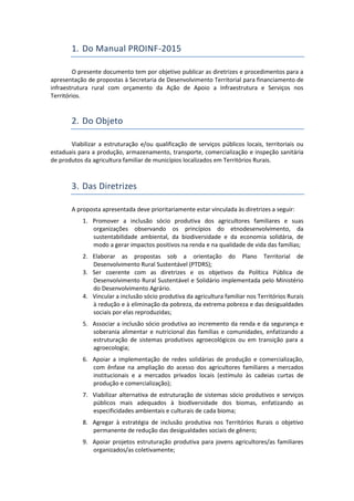 1. Do Manual PROINF-2015
O presente documento tem por objetivo publicar as diretrizes e procedimentos para a
apresentação de propostas à Secretaria de Desenvolvimento Territorial para financiamento de
infraestrutura rural com orçamento da Ação de Apoio a Infraestrutura e Serviços nos
Territórios.
2. Do Objeto
Viabilizar a estruturação e/ou qualificação de serviços públicos locais, territoriais ou
estaduais para a produção, armazenamento, transporte, comercialização e inspeção sanitária
de produtos da agricultura familiar de municípios localizados em Territórios Rurais.
3. Das Diretrizes
A proposta apresentada deve prioritariamente estar vinculada às diretrizes a seguir:
1. Promover a inclusão sócio produtiva dos agricultores familiares e suas
organizações observando os princípios do etnodesenvolvimento, da
sustentabilidade ambiental, da biodiversidade e da economia solidária, de
modo a gerar impactos positivos na renda e na qualidade de vida das famílias;
2. Elaborar as propostas sob a orientação do Plano Territorial de
Desenvolvimento Rural Sustentável (PTDRS);
3. Ser coerente com as diretrizes e os objetivos da Política Pública de
Desenvolvimento Rural Sustentável e Solidário implementada pelo Ministério
do Desenvolvimento Agrário.
4. Vincular a inclusão sócio produtiva da agricultura familiar nos Territórios Rurais
à redução e à eliminação da pobreza, da extrema pobreza e das desigualdades
sociais por elas reproduzidas;
5. Associar a inclusão sócio produtiva ao incremento da renda e da segurança e
soberania alimentar e nutricional das famílias e comunidades, enfatizando a
estruturação de sistemas produtivos agroecológicos ou em transição para a
agroecologia;
6. Apoiar a implementação de redes solidárias de produção e comercialização,
com ênfase na ampliação do acesso dos agricultores familiares a mercados
institucionais e a mercados privados locais (estímulo às cadeias curtas de
produção e comercialização);
7. Viabilizar alternativa de estruturação de sistemas sócio produtivos e serviços
públicos mais adequados à biodiversidade dos biomas, enfatizando as
especificidades ambientais e culturais de cada bioma;
8. Agregar à estratégia de inclusão produtiva nos Territórios Rurais o objetivo
permanente de redução das desigualdades sociais de gênero;
9. Apoiar projetos estruturação produtiva para jovens agricultores/as familiares
organizados/as coletivamente;
 
