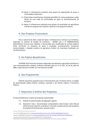 10. Apoiar à infraestrutura produtiva para grupos de organizações de povos e
comunidades tradicionais;
11. Potencializar investimentos realizados pelo MDA em outros programas e ações
dentro de uma visão de continuidade do apoio ao desenvolvimento do
território;
12. Apoiar à infraestrutura produtiva para grupos de associações de agricultores
inserido em programa de combate a pobreza rural do governo federal.
4. Dos Projetos Financiáveis
Para o exercício de 2015 a Ação de Apoio a Infraestrutura e Serviços nos Territórios,
registrada no Sistema de Gestão de Convênios – SICONV sob o nº 4900020150155,
disponibilizará recursos para viabilizar a estruturação e/ou qualificação de serviços públicos
locais, territoriais ou estaduais de apoio à produção, armazenamento, transporte,
comercialização e inspeção sanitária da agricultura familiar de municípios localizados em
Territórios Rurais.
5. Do Público Beneficiário
O PROINF-2015 financiará projetos elaborados para beneficiar agricultores familiares e
seus empreendimentos coletivos conforme definidos pela Lei nº 11.3161
, de 24 de julho de
2006, e pelo Decreto nº 6.0402
, de 7 de fevereiro de 2007.
6. Dos Proponentes
Poderão apresentar propostas para o financiamento para Territórios Rurais, os órgãos
da administração pública federal, estadual, municipal e do Distrito Federal e Consórcios
Públicos.
7. Requisitos à Análise das Propostas
É imprescindível para a análise de propostas apresentadas:
7.1. Atender às determinações da legislação3
vigente;
7.2. Apresentar toda a documentação comprobatória determinada neste Manual
conforme prazo descrito no Quadro 5, incluindo as peças técnicas das propostas
de projetos de infraestrutura, quando couber;
1 Lei nº 11.316/2006 disponível em: http://www.planalto.gov.br/ccivil_03/_ato2004-2006/2006/lei/l11326.htm.
2 Decreto nº 6040/2007 disponível em: http://www.planalto.gov.br/ccivil_03/_ato2007-2010/2007/decreto/d6040.htm.
3 Portaria Interministerial nº 507 de 24 de novembro de 2011, disponível em:
https://www.convenios.gov.br/portal/arquivos/1_Portaria_Interministerial_507_24_11_2011_e_alteracoes.
 
