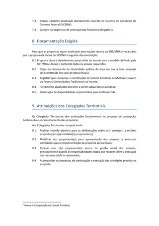 7.3. Possuir cadastro atualizado devidamente inserido no Sistema de Convênios do
Governo Federal (SICONV).
7.4. Cumprir as exigências de contrapartida financeira obrigatória.
8. Documentação Exigida
Para que as propostas sejam analisadas pela equipe técnica da SDT/MDA é necessário
que o proponente inclua no SICONV a seguinte documentação:
8.1.Proposta técnica devidamente preenchida de acordo com o modelo definido pela
SDT/MDA (Anexo I) contendo todos os anexos requeridos;
8.2. Cópia do documento de titularidade pública da área em que a obra proposta
será construída (no caso de obras físicas);
8.3. Registro4
que comprove a constituição de Comitê Temático de Mulheres; Jovens
ou Povos e Comunidades Tradicionais se houver;
8.4. Orçamento atualizado dos bens a serem adquiridos e ou obras;
8.5. Declaração de disponibilidade orçamentária para contrapartida.
9. Atribuições dos Colegiados Territoriais
Os Colegiados Territoriais têm atribuições fundamentais no processo de concepção,
deliberação e encaminhamento das propostas.
Aos Colegiados Territoriais compete ainda:
9.1. Realizar reunião plenária para as deliberações sobre o(s) projeto(s) a ser(em)
proposto(s) e a(s) entidade(s) proponente(s);
9.2. Mobilizar o(s) proponente(s) para apresentação dos projetos e eventuais
solicitações para complementação da proposta apresentada;
9.3. Pactuar com o(s) proponente(s) acerca da gestão social dos projetos,
principalmente quanto às responsabilidades legais que recaem sobre a execução
dos recursos públicos repassados;
9.4. Acompanhar os processos de contratação e execução das atividades prevista na
proposta.
4
Anexo II: Composição do Comitê Temático
 